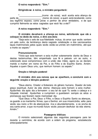 15
O noivo responderá: "Sim."
Dirigindo-se à noiva, o ministro perguntará:
"__________________(nome da noiva), você aceita esta aliança da
parte de__________________ (nome do noivo), a quem está recebendo como
seu legítimo esposo, como prova e penhor de amor verdadeiro, e de que
cumprirá fielmente os votos sagrados que você fez a ele?"
A noiva responderá: "Sim."
O ministro devolverá a aliança ao noivo, solicitando que ele a
coloque no dedo da noiva, e dirá aos dois:
"Seja este o selo de sua fidelidade mútua, do amor que vocês sentem
um pelo outro, da lembrança desta sagrada celebração e dos sacrossantos
laços matrimoniais pelos quais vocês estão se unindo em matrimônio, até que
a morte os separe."
Pronunciamento
"Visto que este homem e esta mulher solenemente diante de Deus e
destas testemunhas, têm empenhado sua fé e palavra um ao outro, e
solenizado esse compromisso com a união das mãos, agora eu os declaro
marido e mulher em nome do Pai, e do Filho e do Espírito Santo. Amém.
Aqueles a quem Deus uniu, que nenhum homem os separe."
Oração e bênção pastoral
O ministro dirá aos noivos que se ajoelhem, e concluirá com a
seguinte oração e bênção pastoral:
"Deus eterno, Criador e Soberano do gênero humano, Doador de toda
graça espiritual, Autor da vida eterna: Abençoa este homem e esta mulher.
Ajuda-lhes dia após dia a formarem o seu lar do qual Tu serás o cabeça e o
hóspede invisível. Ajuda-lhes a cumprirem e guardarem sempre os votos e
promessas que fizeram neste memorável dia.
"Que Deus o Pai, Deus o Filho, e Deus o Espírito Santo os abençoe,
os guarde e os mantenha firmes; que o Senhor, em sua misericórdia, volte para
vocês seu rosto a fim de abençoá-los rica e abundantemente, e os encha do
seu santo amor, e que no mundo futuro vocês possam desfrutar da vida eterna.
Amém."
Passagens bíblicas
O ministro selecionará algumas das seguintes passagens para ler
durante a cerimônia, de acordo com a ordem do programa, estabelecida
antecipadamente:
 