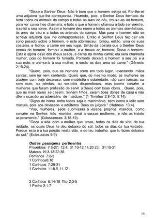 16
"Disse o Senhor Deus: Não é bom que o homem esteja só. Far-lhe-ei
uma adjutora que lhe corresponda. Havendo, pois, o Senhor Deus formado da
terra todos os animais do campo e todas as aves do céu, trouxe-os ao homem,
para ver como lhes chamaria; e tudo o que o homem chamou a todo ser vivente,
isso foi o seu nome. Assim o homem deu nome a todos os animais domésticos,
às aves do céu e a todos os animais do campo. Mas para o homem não se
achava adjutora que lhe correspondesse. Então o Senhor Deus fez cair um
sono pesado sobre o homem, e este adormeceu; tomou, então, uma de suas
costelas, e fechou a carne em seu lugar. Então da costela que o Senhor Deus
tomou do homem, formou a mulher, e a trouxe ao homem. Disse o homem:
Esta é agora osso dos meus ossos, e carne da minha carne; ela será chamada
mulher, pois do homem foi tomada. Portanto deixará o homem a seu pai e a
sua mãe, e unir-se-á à sua mulher, e serão os dois uma só carne." (Gênesis
2:18-24).
"Quero, pois, que os homens orem em todo lugar, levantando mãos
santas, sem ira nem contenda. Quero que, do mesmo modo, as mulheres se
ataviem com traje decoroso, com modéstia e sobriedade, não com trancas, ou
com ouro, ou pérolas, ou vestidos dispendiosos, mas (como convém a
mulheres que fazem profissão de servir a Deus) com boas obras... Quero, pois,
que as mais novas se casem, tenham filhos, sejam boas donas de casa e não
dêem ocasião ao adversário de maldizer." (1 Timóteo 2:8-10; 5:14).
"Digno de honra entre todos seja o matrimônio, bem como o leito sem
mácula, pois aos devassos e adúlteros Deus os julgará." (Hebreus 13:4).
"Vós, mulheres, sede submissas a vossos próprios maridos, como
convém no Senhor. Vós, maridos, amai a vossas mulheres, e não as trateis
asperamente." (Colossenses 3:18-19).
"Goza a vida com a mulher que amas, todos os dias de vida da tua
vaidade, os quais Deus te deu debaixo do sol, todos os dias da tua vaidade.
Porque esta é a tua porção nesta vida, e do teu trabalho, que tu fazes debaixo
do sol." (Eclesiastes 9:9).
Outras passagens pertinentes
Provérbios 7:6-27; 12:4; 31:10-12.14,20.23; 31:10-31
Mateus 19:3-12:22:30
Romanos 7:2-3
1 Coríntios6:16
1 Coríntios 7:29-31
1 Coríntios 11:8-9,11-12
2 Coríntios 6:14-18 Tito 2:3-5
1 Pedro 3:1-7
 