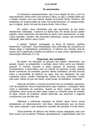 17
O BATISMO
Os sacramentos
O cristianismo neotestamentário não é uma religião de ritos, e sim um
relacionamento íntimo entre o ser humano e Deus, ou seja, o contato direto que
o Criador mantém com sua criatura, através do Espírito Santo. Portanto, não
estabelece um sistema rígido de culto, mas proporciona-lhe um espaço amplo,
que é a Igreja, dentro da qual ele possa render culto a Deus.
Há, porém, duas cerimônias que são essenciais, já que foram
devidamente ordenadas: o batismo e a Santa Ceia. Em virtude de seu caráter
sagrado, estas cerimônias são descritas às vezes como sacramentos, ou seja,
coisas sagradas. Também são chamadas ordenanças, porque são cerimônias
ordenadas pelo Senhor Jesus Cristo.
A palavra "batizar", empregada na forma do batismo, significa
literalmente "submergir". Esta interpretação está confirmada por estudiosos do
idioma grego e historiadores eclesiásticos. O batismo por imersão está de
acordo com o significado simbólico do batismo, ou seja, morte, sepultamento e
ressurreição (Romanos 6:1-14).
Preparação dos candidatos
Só devem ser batizadas as pessoas que tiverem reconhecido seu
pecado, tiverem se arrependido e aceitado Jesus Cristo como seu Salvador
pessoal. O ministro ensinará a estas pessoas as doutrinas cristãs,
acompanhando o texto bíblico com um manual de doutrinas cristãs. Quando
estiver convencido da conversão genuína destes candidatos, ele lhes instruirá
sobre a necessidade do batismo em água. Aos que desejarem dar este
importante passo, convém interrogá-los quanto às suas convicções cristãs,
para evitar batizar os que não deram ainda provas de verdadeira conversão.
Antes da cerimônia, o ministro se reunirá com os candidatos aprovados
a fim de prepará-los física e espiritualmente para o batismo, e assegurar deste
modo a solenidade da cerimônia. Quanto ao físico, poderá mostrar aos
candidatos como cruzar as mãos sobre o peito no momento antes da imersão
na água. Quanto ao espiritual, poderá pedir-lhes que assumam o seguinte
compromisso que ele lhes lera:
"Mediante o sofrimento expiatório do Senhor Jesus Cristo, temos
estabelecido um relacionamento com Deus, relacionamento que se chama
novo pacto, segundo o qual recebemos o perdão dos pecados e a vida eterna.
"Esta cerimônia de batismo nos lembra nossas obrigações para com
Deus e para com os demais. Portanto, aproveitaremos a oportunidade para nos
 