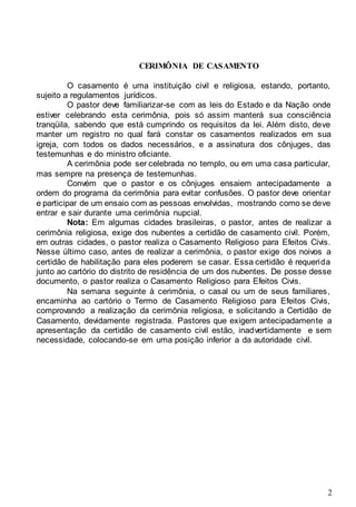 2
CERIMÔNIA DE CASAMENTO
O casamento é uma instituição civil e religiosa, estando, portanto,
sujeito a regulamentos jurídicos.
O pastor deve familiarizar-se com as leis do Estado e da Nação onde
estiver celebrando esta cerimônia, pois só assim manterá sua consciência
tranqüila, sabendo que está cumprindo os requisitos da lei. Além disto, deve
manter um registro no qual fará constar os casamentos realizados em sua
igreja, com todos os dados necessários, e a assinatura dos cônjuges, das
testemunhas e do ministro oficiante.
A cerimônia pode ser celebrada no templo, ou em uma casa particular,
mas sempre na presença de testemunhas.
Convém que o pastor e os cônjuges ensaiem antecipadamente a
ordem do programa da cerimônia para evitar confusões. O pastor deve orientar
e participar de um ensaio com as pessoas envolvidas, mostrando como se deve
entrar e sair durante uma cerimônia nupcial.
Nota: Em algumas cidades brasileiras, o pastor, antes de realizar a
cerimônia religiosa, exige dos nubentes a certidão de casamento civil. Porém,
em outras cidades, o pastor realiza o Casamento Religioso para Efeitos Civis.
Nesse último caso, antes de realizar a cerimônia, o pastor exige dos noivos a
certidão de habilitação para eles poderem se casar. Essa certidão é requerida
junto ao cartório do distrito de residência de um dos nubentes. De posse desse
documento, o pastor realiza o Casamento Religioso para Efeitos Civis.
Na semana seguinte à cerimônia, o casal ou um de seus familiares,
encaminha ao cartório o Termo de Casamento Religioso para Efeitos Civis,
comprovando a realização da cerimônia religiosa, e solicitando a Certidão de
Casamento, devidamente registrada. Pastores que exigem antecipadamente a
apresentação da certidão de casamento civil estão, inadvertidamente e sem
necessidade, colocando-se em uma posição inferior a da autoridade civil.
 