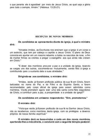 22
o que perante ele é agradável por meio de Jesus Cristo, ao qual seja a glória
para todo o sempre. Amém." (Hebreus 13:20-21).
RECEPÇÃO DE NOVOS MEMBROS
Os candidatos se apresentarão diante da igreja, à qual o ministro
dirá:
"Amados irmãos, as Escrituras nos ensinam que a igreja é um corpo e
um exército, que tem por cabeça e capitão a Jesus Cristo. O plano de Deus
consiste em ajuntar em um mesmo rebanho a todos os nascidos de novo, a fim
de manter firmes os crentes e pregar o evangelho aos que ainda não creram
em Cristo."
"E dever dos membros procurar a paz e a unidade da igreja, levando
as cargas uns dos outros, socorrendo-se mutuamente, sendo fiéis à igreja e
contribuindo para o sustento dela e suas atividades."
Dirigindo-se aos candidatos, o ministro dirá:
"Irmãos, vocês já fizeram profissão pública de sua fé em Cristo, foram
batizados no nome do Pai, e do Filho e do Espírito Santo, e foram
recomendados pelo corpo oficial da igreja para serem admitidos como
membros. Vocês prometem agora viver uma vida santa como fiéis seguidores
de Cristo, e contribuir para a paz, a prosperidade e a unidade da igreja?"
Os candidatos em uníssono responderão: "Sim, prometemos."
O ministro dirá:
"Vistoque vocês já fizeram profissão de sua fé no Senhor Jesus Cristo,
nós os recebemos como membros desta igreja, com os privilégios e deveres
próprios de nossa família espiritual."
O ministro dará as boas-vindas a cada um dos novos membros,
apertando-lhes a mão direita, e concluirá com a seguinte bênção pastoral:
 