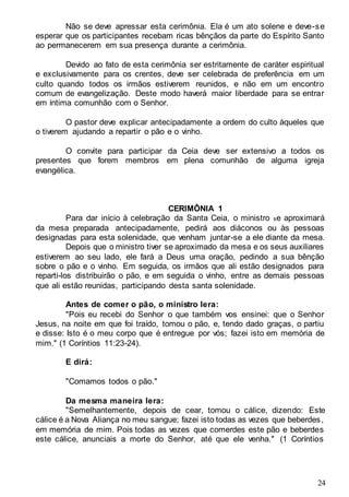 24
Não se deve apressar esta cerimônia. Ela é um ato solene e deve-se
esperar que os participantes recebam ricas bênçãos da parte do Espírito Santo
ao permanecerem em sua presença durante a cerimônia.
Devido ao fato de esta cerimônia ser estritamente de caráter espiritual
e exclusivamente para os crentes, deve ser celebrada de preferência em um
culto quando todos os irmãos estiverem reunidos, e não em um encontro
comum de evangelização. Deste modo haverá maior liberdade para se entrar
em íntima comunhão com o Senhor.
O pastor deve explicar antecipadamente a ordem do culto àqueles que
o tiverem ajudando a repartir o pão e o vinho.
O convite para participar da Ceia deve ser extensivo a todos os
presentes que forem membros em plena comunhão de alguma igreja
evangélica.
CERIMÔNIA 1
Para dar início à celebração da Santa Ceia, o ministro se aproximará
da mesa preparada antecipadamente, pedirá aos diáconos ou às pessoas
designadas para esta solenidade, que venham juntar-se a ele diante da mesa.
Depois que o ministro tiver se aproximado da mesa e os seus auxiliares
estiverem ao seu lado, ele fará a Deus uma oração, pedindo a sua bênção
sobre o pão e o vinho. Em seguida, os irmãos que ali estão designados para
reparti-los distribuirão o pão, e em seguida o vinho, entre as demais pessoas
que ali estão reunidas, participando desta santa solenidade.
Antes de comer o pão, o ministro lera:
"Pois eu recebi do Senhor o que também vos ensinei: que o Senhor
Jesus, na noite em que foi traído, tomou o pão, e, tendo dado graças, o partiu
e disse: Isto é o meu corpo que é entregue por vós; fazei isto em memória de
mim." (1 Coríntios 11:23-24).
E dirá:
"Comamos todos o pão."
Da mesma maneira lera:
"Semelhantemente, depois de cear, tomou o cálice, dizendo: Este
cálice é a Nova Aliança no meu sangue; fazei isto todas as vezes que beberdes,
em memória de mim. Pois todas as vezes que comerdes este pão e beberdes
este cálice, anunciais a morte do Senhor, até que ele venha." (1 Coríntios
 