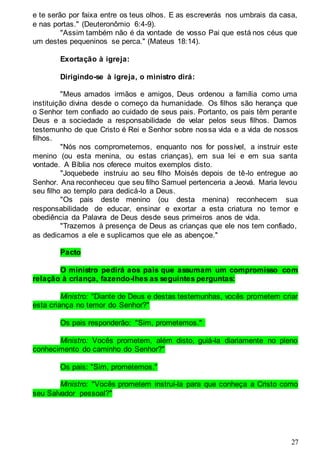 27
e te serão por faixa entre os teus olhos. E as escreverás nos umbrais da casa,
e nas portas." (Deuteronômio 6:4-9).
"Assim também não é da vontade de vosso Pai que está nos céus que
um destes pequeninos se perca." (Mateus 18:14).
Exortação à igreja:
Dirigindo-se à igreja, o ministro dirá:
"Meus amados irmãos e amigos, Deus ordenou a família como uma
instituição divina desde o começo da humanidade. Os filhos são herança que
o Senhor tem confiado ao cuidado de seus pais. Portanto, os pais têm perante
Deus e a sociedade a responsabilidade de velar pelos seus filhos. Damos
testemunho de que Cristo é Rei e Senhor sobre nossa vida e a vida de nossos
filhos.
"Nós nos comprometemos, enquanto nos for possível, a instruir este
menino (ou esta menina, ou estas crianças), em sua lei e em sua santa
vontade. A Bíblia nos oferece muitos exemplos disto.
"Joquebede instruiu ao seu filho Moisés depois de tê-lo entregue ao
Senhor. Ana reconheceu que seu filho Samuel pertenceria a Jeová. Maria levou
seu filho ao templo para dedicá-lo a Deus.
"Os pais deste menino (ou desta menina) reconhecem sua
responsabilidade de educar, ensinar e exortar a esta criatura no temor e
obediência da Palavra de Deus desde seus primeiros anos de vida.
"Trazemos à presença de Deus as crianças que ele nos tem confiado,
as dedicamos a ele e suplicamos que ele as abençoe."
Pacto
O ministro pedirá aos pais que assumam um compromisso com
relação à criança, fazendo-lhes as seguintes perguntas:
Ministro: "Diante de Deus e destas testemunhas, vocês prometem criar
esta criança no temor do Senhor?"
Os pais responderão: "Sim, prometemos."
Ministro: Vocês prometem, além disto, guiá-la diariamente no pleno
conhecimento do caminho do Senhor?"
Os pais: "Sim, prometemos."
Ministro: "Vocês prometem instruí-la para que conheça a Cristo como
seu Salvador pessoal?"
 