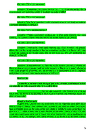 28
Os pais: "Sim, prometemos."
Ministro: "Prometem, enquanto estiver sob o controle de vocês, dar a
esta criatura um exemplo sólido e piedoso da vida cristã?"
Os pais: "Sim, prometemos."
Ministro: "Vocês apresentam este menino (ou esta menina) em solene
e sincera dedicação a Deus?"
Os pais: "Sim, apresentamos."
Ministro: "Vocês prometem dedicar-se a criar este menino (ou esta
menina) na doutrina e nos ensinamentos da santa Palavra de Deus?"
Os pais: "Sim, prometemos."
Ministro: "Prometem criar este menino (ou esta menina) na prática
diária da oração, e ajudar-lhe a formar o caráter cristão, e a fazer tudo que
estiver ao alcance de vocês para criá-lo em seu lar, em um ambiente de
devoção a Deus?"
Os pais: "Sim, prometemos."
Ministro: "Baseando-me no fato de vocês terem prometido diante de
Deus e desta congregação dedicar esta criança a Deus, e o terem afirmado
com suas próprias palavras, eu os exorto a se dedicarem a esta sagrada
obrigação com sabedoria, perseverança e esforço."
Dedicação
Tomando a criança nos braços (se não houver inconveniente) e
colocando as mãos sobre ela, o ministro dirá:
"____________________(nome da criança), nós dedicamos você ao
Deus Pai, ao Filho e ao Espírito Santo. Que o Senhor lhe fortaleça todos os
dias de sua vida."
Oração dedicatória
"Agora, Pai, Criador do céu e da terra, nós te rogamos pelo bem-estar
desta criança. Livra-a das cadeias do pecado e das enfermidades do corpo.
Que à medida que ela for crescendo em idade e estatura, cresça também na
graça e no conhecimento de nosso Senhor e Salvador Jesus Cristo. Dá aos
seus pais sabedoria para que a criem em seus caminhos. Nós a dedicamos a
tua honra e ao teu serviço, em nome do Pai, e do Filho e do Espírito Santo.
 
