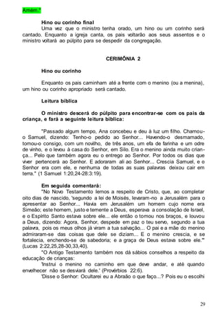 29
Amém."
Hino ou corinho final
Uma vez que o ministro tenha orado, um hino ou um corinho será
cantado. Enquanto a igreja canta, os pais voltarão aos seus assentos e o
ministro voltará ao púlpito para se despedir da congregação.
CERIMÔNIA 2
Hino ou corinho
Enquanto os pais caminham até a frente com o menino (ou a menina),
um hino ou corinho apropriado será cantado.
Leitura bíblica
O ministro descerá do púlpito para encontrar-se com os pais da
criança, e fará a seguinte leitura bíblica:
"Passado algum tempo, Ana concebeu e deu à luz um filho. Chamou-
o Samuel, dizendo: Tenho-o pedido ao Senhor... Havendo-o desmamado,
tomou-o consigo, com um novilho, de três anos, um efa de farinha e um odre
de vinho, e o levou à casa do Senhor, em Silo. Era o menino ainda muito crian-
ça... Pelo que também agora eu o entrego ao Senhor. Por todos os dias que
viver pertencerá ao Senhor. E adoraram ali ao Senhor... Crescia Samuel, e o
Senhor era com ele, e nenhuma de todas as suas palavras deixou cair em
terra." (1 Samuel 1:20,24-28:3:19).
Em seguida comentará:
"No Novo Testamento lemos a respeito de Cristo, que, ao completar
oito dias de nascido, 'segundo a lei de Moisés, levaram-no a Jerusalém para o
apresentar ao Senhor... Havia em Jerusalém um homem cujo nome era
Simeão; este homem, justo e temente a Deus, esperava a consolação de Israel,
e o Espírito Santo estava sobre ele... ele então o tomou nos braços, e louvou
a Deus, dizendo: Agora, Senhor, despede em paz o teu servo, segundo a tua
palavra, pois os meus olhos já viram a tua salvação... O pai e a mãe do menino
admiraram-se das coisas que dele se diziam... E o menino crescia, e se
fortalecia, enchendo-se de sabedoria; e a graça de Deus estava sobre ele.'"
(Lucas 2:22,25,28-30,33,40).
"O Antigo Testamento também nos dá sábios conselhos a respeito da
educação de crianças:
'Instrui o menino no caminho em que deve andar, e até quando
envelhecer não se desviará dele.' (Provérbios 22:6).
'Disse o Senhor: Ocultarei eu a Abraão o que faço...? Pois eu o escolhi
 