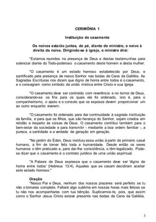 3
CERIMÔNIA 1
Instituição do casamento
Os noivos estarão juntos, de pé, diante do ministro, o noivo à
direita da noiva. Dirigindo-se à igreja, o ministro dirá:
"Estamos reunidos na presença de Deus e destas testemunhas para
solenizar diante do Todo-poderoso o casamento deste homem e desta mulher.
"O casamento é um estado honroso estabelecido por Deus, e
santificado pela presença de nosso Senhor nas bodas de Cana da Galiléia. As
Sagradas Escrituras nos dizem que digno de honra entre todos é o casamento,
e o consagram como símbolo da união mística entre Cristo e sua Igreja.
"O casamento deve ser contraído com reverência e no temor de Deus,
considerando-se os fins para os quais ele foi ordenado, isto é, para o
companheirismo, o apoio e o consolo que os esposos devem proporcionar um
ao outro enquanto viverem.
"O casamento foi ordenado para dar continuidade à sagrada instituição
da família, e para que os filhos, que são herança do Senhor, sejam criados em
retidão e respeito às coisas de Deus. O casamento contribui também para o
bem-estar da sociedade e para transmitir - mediante a boa ordem familiar -, a
pureza, a santidade e a verdade de geração em geração.
"No jardim do Éden, Deus instituiu essa união à partir do primeiro casal
humano, a fim de tornar feliz toda a humanidade. Desde então os seres
humanos o têm praticado e, para dar-lhe consistência, o têm legalizado. Pode-
se dizer que o casamento é o contrato jurídico de uma união espiritual.
"A Palavra de Deus expressa que o casamento deve ser 'digno de
honra entre todos' (Hebreus 13:4). Aqueles que se casam decidiram aceitar
este estado honroso."
Oração
"Nosso Pai e Deus, nenhum dos nossos prazeres será perfeito se tu
não o tomares completo. Faltará algo sublime em nossas horas mais felizes se
tu não nos acompanhares com tua bênção. Suplicamos-te, pois, que assim
como o Senhor Jesus Cristo esteve presente nas bodas de Cana da Galiléia,
 