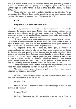 30
para que ordene a seus filhos e a sua casa depois dele, para que guardem o
caminho do Senhor, para que pratiquem a justiça e o juízo, a fim de que o
Senhor faça vir sobre Abraão o que acerca dele tem falado.' (Gênesis
18:17,19).
'Estas palavras que hoje te ordeno estarão no teu coração. Tu as
inculcarás a teus filhos, e delas falarás assentado em tua casa, andando pelo
caminho, deitando-te e levantando-te.' (Deuteronômio 6:6-7)."
Pacto
Dirigindo-se aos pais, o ministro dirá:
"Irmãos, estamos aqui reunidos neste momento solene e de muita
felicidade. Da mesma forma como Maria e Ana nos tempos bíblicos, vocês
trouxeram esta criança ao templo para apresentá-la a Deus. Vocês já
conhecem as palavras do Mestre: Deixai os pequeninos, e não os impeçais de
vir a mim, pois dos tais é o reino dos céus.'
"É correto que vocês tragam esta criança com poucos dias de nascida.
O mistério e a maravilha desta nova vida os faz vir com temor reverente perante
o Pai de toda a vida, para que ele lhes dê uma nova mensagem referente à
dignidade da vida e a responsabilidade da paternidade.
"O propósito deste ato é ajudá-los, como pais, a apreciar a
responsabilidade de instruir a este menino (ou a esta menina) nos caminhos
do Senhor, para que quando estiver fazendo uso da razão, escolha o bem
sobre o mal e aceite a Jesus Cristo como seu Salvador e Mestre. Deus tem um
propósito para a vida desta criança. Encontrar este propósito e executa-Io
significará o êxito; rejeitá-lo ou ignorá-lo significará fracasso, não importa
quanto nos considere e aplauda o mundo. E seu privilégio e dever guiar o seu
filho (ou sua filha) dentro da vontade perfeita de Deus para sua vida.
"Neste empenho, vocês devem consagrar-se hoje mesmo; para isto
vocês hoje estão dedicando seu filho (ou sua filha) a Deus."
"De acordo com o propósito para o qual vocês vieram aqui, devem
responder as seguintes perguntas."
Ministro: "Vocês estão apresentando esta criança perante Deus para
dedicá-la solenemente ao serviço do Senhor?"
Os pais: "Sim."
Ministro: "Vocês se dedicarão, como pais desta criança, a instruí-la nos
caminhos do Senhor?"
Os pais: "Sim."
Ministro: "Prometem instruí-la nos ensinamentos de Jesus Cristo, e
 