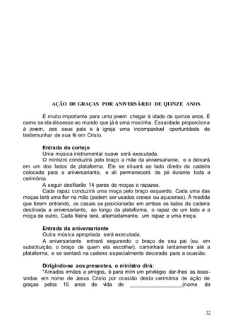 32
AÇÃO DE GRAÇAS POR ANIVERSÁRIO DE QUINZE ANOS
É muito importante para uma jovem chegar à idade de quinze anos. É
como se ela dissesse ao mundo que já é uma mocinha. Essaidade proporciona
à jovem, aos seus pais e à igreja uma incomparável oportunidade de
testemunhar de sua fé em Cristo.
Entrada do cortejo
Uma música instrumental suave será executada.
O ministro conduzirá pelo braço a mãe da aniversariante, e a deixará
em um dos lados da plataforma. Ele se situará ao lado direito da cadeira
colocada para a aniversariante, e ali permanecerá de pé durante toda a
cerimônia.
A seguir desfilarão 14 pares de moças e rapazes.
Cada rapaz conduzirá uma moça pelo braço esquerdo. Cada uma das
moças terá uma flor na mão (podem ser usados cravos ou açucenas). À medida
que forem entrando, os casais se posicionarão em ambos os lados da cadeira
destinada a aniversariante, ao longo da plataforma, o rapaz de um lado e a
moça de outro, Cada fileira terá, alternadamente, um rapaz e uma moça.
Entrada da aniversariante
Outra música apropriada será executada.
A aniversariante entrará segurando o braço de seu pai (ou, em
substituição, o braço de quem ela escolher), caminhará lentamente até a
plataforma, e se sentará na cadeira especialmente decorada para a ocasião.
Dirigindo-se aos presentes, o ministro dirá:
"Amados irmãos e amigos, é para mim um privilégio dar-lhes as boas-
vindas em nome de Jesus Cristo por ocasião desta cerimônia de ação de
graças pelos 15 anos de vida de __________________(nome da
 