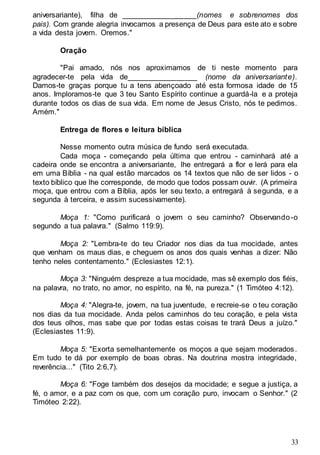 33
aniversariante), filha de __________________(nomes e sobrenomes dos
pais). Com grande alegria invocamos a presença de Deus para este ato e sobre
a vida desta jovem. Oremos."
Oração
"Pai amado, nós nos aproximamos de ti neste momento para
agradecer-te pela vida de_________________ (nome da aniversariante).
Damos-te graças porque tu a tens abençoado até esta formosa idade de 15
anos. Imploramos-te que 3 teu Santo Espírito continue a guardá-la e a proteja
durante todos os dias de sua vida. Em nome de Jesus Cristo, nós te pedimos.
Amém."
Entrega de flores e leitura bíblica
Nesse momento outra música de fundo será executada.
Cada moça - começando pela última que entrou - caminhará até a
cadeira onde se encontra a aniversariante, lhe entregará a flor e lerá para ela
em uma Bíblia - na qual estão marcados os 14 textos que não de ser lidos - o
texto bíblico que lhe corresponde, de modo que todos possam ouvir. (A primeira
moça, que entrou com a Bíblia, após ler seu texto, a entregará à segunda, e a
segunda à terceira, e assim sucessivamente).
Moça 1: "Como purificará o jovem o seu caminho? Observando-o
segundo a tua palavra." (Salmo 119:9).
Moça 2: "Lembra-te do teu Criador nos dias da tua mocidade, antes
que venham os maus dias, e cheguem os anos dos quais venhas a dizer: Não
tenho neles contentamento." (Eclesiastes 12:1).
Moça 3: "Ninguém despreze a tua mocidade, mas sê exemplo dos fiéis,
na palavra, no trato, no amor, no espírito, na fé, na pureza." (1 Timóteo 4:12).
Moça 4: "Alegra-te, jovem, na tua juventude, e recreie-se o teu coração
nos dias da tua mocidade. Anda pelos caminhos do teu coração, e pela vista
dos teus olhos, mas sabe que por todas estas coisas te trará Deus a juízo."
(Eclesiastes 11:9).
Moça 5: "Exorta semelhantemente os moços a que sejam moderados.
Em tudo te dá por exemplo de boas obras. Na doutrina mostra integridade,
reverência..." (Tito 2:6,7).
Moça 6: "Foge também dos desejos da mocidade; e segue a justiça, a
fé, o amor, e a paz com os que, com um coração puro, invocam o Senhor." (2
Timóteo 2:22).
 