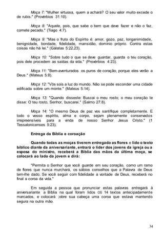 34
Moça 7: "Mulher virtuosa, quem a achará? O seu valor muito excede o
de rubis." (Provérbios 31:10).
Moça 8: "Aquele, pois, que sabe o bem que deve fazer e não o faz,
comete pecado." (Tiago 4:7).
Moça 9: "Mas o fruto do Espírito é: amor, gozo, paz, longanimidade,
benignidade, bondade, fidelidade, mansidão, domínio próprio. Contra estas
coisas não há lei." (Gálatas 5:22,23).
Moça 10: "Sobre tudo o que se deve guardar, guarda o teu coração,
pois dele procedem as saídas da vida." (Provérbios 4:23).
Moça 11: "Bem-aventurados os puros de coração, porque eles verão a
Deus." (Mateus 5:8).
Moça 12: "Vós sois a luz do mundo. Não se pode esconder uma cidade
edificada sobre um monte." (Mateus 5:14).
Moça 13: "Quando disseste: Buscai o meu rosto; o meu coração te
disse: O teu rosto, Senhor, buscarei." (Salmo 27:8).
Moça 14: "O mesmo Deus de paz vos santifique completamente. E
todo o vosso espírito, alma e corpo, sejam plenamente conservados
irrepreensíveis para a vinda de nosso Senhor Jesus Cristo." (1
Tessalonicenses 5:23).
Entrega da Bíblia e coroação
Quando todas as moças tiverem entregado as flores e lido o texto
bíblico diante da aniversariante, entrará o líder dos jovens da igreja ou a
esposa do ministro, receberá a Bíblia das mãos da última moça, se
colocará ao lado da jovem e dirá:
"Permita o Senhor que você guarde em seu coração, como um ramo
de flores que nunca murchará, os sábios conselhos que a Palavra de Deus
tem-lhe dado. Se você seguir com fidelidade a vontade de Deus, receberá no
final a coroa da vida."
Em seguida a pessoa que pronunciar estas palavras entregará à
aniversariante a Bíblia na qual foram lidos OS 14 textos antecipadamente
marcados, e colocará ;obre sua cabeça uma coroa que estava mantendo
segura na outra mão.
 