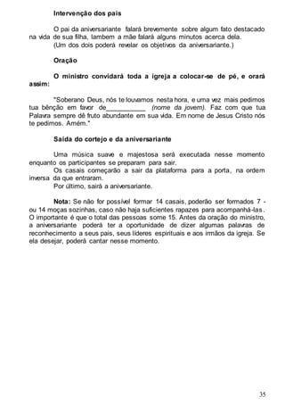 35
Intervenção dos pais
O pai da aniversariante falará brevemente sobre algum fato destacado
na vida de sua filha, lambem a mãe falará alguns minutos acerca dela.
(Um dos dois poderá revelar os objetivos da aniversariante.)
Oração
O ministro convidará toda a igreja a colocar-se de pé, e orará
assim:
"Soberano Deus, nós te louvamos nesta hora, e uma vez mais pedimos
tua bênção em favor de___________ (nome da jovem). Faz com que tua
Palavra sempre dê fruto abundante em sua vida. Em nome de Jesus Cristo nós
te pedimos. Amém."
Saída do cortejo e da aniversariante
Uma música suave e majestosa será executada nesse momento
enquanto os participantes se preparam para sair.
Os casais começarão a sair da plataforma para a porta, na ordem
inversa da que entraram.
Por último, sairá a aniversariante.
Nota: Se não for possível formar 14 casais, poderão ser formados 7 -
ou 14 moças sozinhas, caso não haja suficientes rapazes para acompanhá-las.
O importante é que o total das pessoas some 15. Antes da oração do ministro,
a aniversariante poderá ter a oportunidade de dizer algumas palavras de
reconhecimento a seus pais, seus líderes espirituais e aos irmãos da igreja. Se
ela desejar, poderá cantar nesse momento.
 