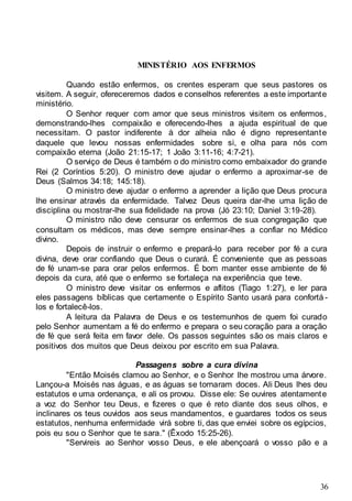 36
MINISTÉRIO AOS ENFERMOS
Quando estão enfermos, os crentes esperam que seus pastores os
visitem. A seguir, ofereceremos dados e conselhos referentes a este importante
ministério.
O Senhor requer com amor que seus ministros visitem os enfermos,
demonstrando-lhes compaixão e oferecendo-lhes a ajuda espiritual de que
necessitam. O pastor indiferente à dor alheia não é digno representante
daquele que levou nossas enfermidades sobre si, e olha para nós com
compaixão eterna (João 21:15-17; 1 João 3:11-16; 4:7-21).
O serviço de Deus é também o do ministro como embaixador do grande
Rei (2 Coríntios 5:20). O ministro deve ajudar o enfermo a aproximar-se de
Deus (Salmos 34:18; 145:18).
O ministro deve ajudar o enfermo a aprender a lição que Deus procura
lhe ensinar através da enfermidade. Talvez Deus queira dar-lhe uma lição de
disciplina ou mostrar-lhe sua fidelidade na prova (Jó 23:10; Daniel 3:19-28).
O ministro não deve censurar os enfermos de sua congregação que
consultam os médicos, mas deve sempre ensinar-lhes a confiar no Médico
divino.
Depois de instruir o enfermo e prepará-lo para receber por fé a cura
divina, deve orar confiando que Deus o curará. É conveniente que as pessoas
de fé unam-se para orar pelos enfermos. É bom manter esse ambiente de fé
depois da cura, até que o enfermo se fortaleça na experiência que teve.
O ministro deve visitar os enfermos e aflitos (Tiago 1:27), e ler para
eles passagens bíblicas que certamente o Espírito Santo usará para confortá -
los e fortalecê-los.
A leitura da Palavra de Deus e os testemunhos de quem foi curado
pelo Senhor aumentam a fé do enfermo e prepara o seu coração para a oração
de fé que será feita em favor dele. Os passos seguintes são os mais claros e
positivos dos muitos que Deus deixou por escrito em sua Palavra.
Passagens sobre a cura divina
"Então Moisés clamou ao Senhor, e o Senhor lhe mostrou uma árvore.
Lançou-a Moisés nas águas, e as águas se tornaram doces. Ali Deus lhes deu
estatutos e uma ordenança, e ali os provou. Disse ele: Se ouvires atentamente
a voz do Senhor teu Deus, e fizeres o que é reto diante dos seus olhos, e
inclinares os teus ouvidos aos seus mandamentos, e guardares todos os seus
estatutos, nenhuma enfermidade virá sobre ti, das que enviei sobre os egípcios,
pois eu sou o Senhor que te sara." (Êxodo 15:25-26).
"Servireis ao Senhor vosso Deus, e ele abençoará o vosso pão e a
 