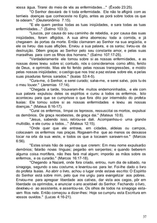 37
vossa água. Tirarei do meio de vós as enfermidades..." (Êxodo 23:25).
"O Senhor desviará de ti toda enfermidade. Ele não te afligirá com as
terríveis doenças que conheceste no Egito, antes as porá sobre todos os que
te odeiam." (Deuteronômio 7:15).
"E ele quem perdoa todas as tuas iniqüidades, e sara todas as tuas
enfermidades..." (Salmo 103:3).
"Loucos, por causa do seu caminho de rebeldia, e por causa das suas
iniqüidades, foram afligidos. A sua alma aborreceu toda a comida, e já
chegavam às portas da morte. Então clamaram ao Senhor na sua angústia, e
ele os livrou das suas aflições. Enviou a sua palavra, e os sarou; livrou-os da
destruição. Dêem graças ao Senhor pelo seu constante amor, e pelas suas
maravilhas para com os filhos dos homens." (Salmo 107:17-25).
"Verdadeiramente ele tomou sobre si as nossas enfermidades, e as
nossas dores levou sobre si; contudo, nós o consideramos como aflito, ferido
de Deus, e oprimido. Mas ele foi ferido pelas nossas transgressões, e moído
pelas nossas iniqüidades; o castigo que nos traz a paz estava sobre ele, e pelas
suas pisaduras fomos sarados." (Isaías 53:4-5).
"Cura-me, ó Senhor, e serei curado; salva-me, e serei salvo, pois tu és
o meu louvor." (Jeremias 17:14).
"Chegada a tarde, trouxeram-lhe muitos endemoninhados, e ele com
sua palavra expulsou deles os espíritos e curou a todos os enfermos. Isto
aconteceu para que se cumprisse o que fora dito por intermédio do profeta
Isaías: Ele tomou sobre si as nossas enfermidades e levou as nossas
doenças." (Mateus 8:16-17).
"Curai os enfermos, limpai os leprosos, ressuscitai os mortos, expulsai
os demônios. De graça recebestes, de graça dai." (Mateus 10:8).
"Jesus, sabendo isso, retirou-se dali. Acompanhou-o uma grande
multidão, e ele curou a todos..." (Mateus 12:15).
"Onde quer que ele entrava, em cidades, aldeias ou campos,
colocavam os enfermos nas praças. Rogavam-lhe que ao menos os deixasse
tocar na orla da sua veste, e todos os que a tocavam saravam-se." (Marcos
6:56).
"Estes sinais hão de seguir os que crerem: Em meu nome expulsarão
demônios; falarão novas línguas; pegarão em serpentes; e quando beberem
alguma coisa mortífera, não lhes fará mal algum; imporão as mãos sobre os
enfermos, e os curarão." (Marcos 16:17-18).
"Chegando a Nazaré, onde fora criado, entrou, num dia de sábado, na
sinagoga, segundo o seu costume, e levantou-se para ler. Foi-lhe dado o livro
do profeta Isaías. Ao abrir o livro, achou o lugar onde estava escrito: O Espírito
do Senhor está sobre mim, pelo que me ungiu para evangelizar aos pobres.
Enviou-me para apregoar liberdade aos cativos, dar vista aos cegos, pôr em
liberdade os oprimidos, e anunciar o ano aceitável do Senhor. Fechando o livro,
devolveu-o ao assistente, e assentou-se. Os olhos de todos na sinagoga esta-
vam fitos nele. Então começou a dizer-lhes: Hoje se cumpriu esta Escritura em
vossos ouvidos." (Lucas 4:16-21).
 