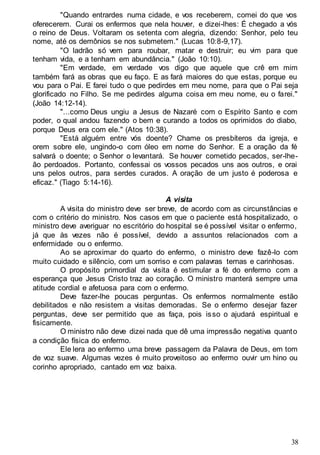 38
"Quando entrardes numa cidade, e vos receberem, comei do que vos
oferecerem. Curai os enfermos que nela houver, e dizei-lhes: É chegado a vós
o reino de Deus. Voltaram os setenta com alegria, dizendo: Senhor, pelo teu
nome, até os demônios se nos submetem." (Lucas 10:8-9,17).
"O ladrão só vem para roubar, matar e destruir; eu vim para que
tenham vida, e a tenham em abundância." (João 10:10).
"Em verdade, em verdade vos digo que aquele que crê em mim
também fará as obras que eu faço. E as fará maiores do que estas, porque eu
vou para o Pai. E farei tudo o que pedirdes em meu nome, para que o Pai seja
glorificado no Filho. Se me pedirdes alguma coisa em meu nome, eu o farei."
(João 14:12-14).
"...como Deus ungiu a Jesus de Nazaré com o Espírito Santo e com
poder, o qual andou fazendo o bem e curando a todos os oprimidos do diabo,
porque Deus era com ele." (Atos 10:38).
"Está alguém entre vós doente? Chame os presbíteros da igreja, e
orem sobre ele, ungindo-o com óleo em nome do Senhor. E a oração da fé
salvará o doente; o Senhor o levantará. Se houver cometido pecados, ser-lhe-
ão perdoados. Portanto, confessai os vossos pecados uns aos outros, e orai
uns pelos outros, para serdes curados. A oração de um justo é poderosa e
eficaz." (Tiago 5:14-16).
A visita
A visita do ministro deve ser breve, de acordo com as circunstâncias e
com o critério do ministro. Nos casos em que o paciente está hospitalizado, o
ministro deve averiguar no escritório do hospital se é possível visitar o enfermo,
já que às vezes não é possível, devido a assuntos relacionados com a
enfermidade ou o enfermo.
Ao se aproximar do quarto do enfermo, o ministro deve fazê-lo com
muito cuidado e silêncio, com um sorriso e com palavras ternas e carinhosas.
O propósito primordial da visita é estimular a fé do enfermo com a
esperança que Jesus Cristo traz ao coração. O ministro manterá sempre uma
atitude cordial e afetuosa para com o enfermo.
Deve fazer-lhe poucas perguntas. Os enfermos normalmente estão
debilitados e não resistem a visitas demoradas. Se o enfermo desejar fazer
perguntas, deve ser permitido que as faça, pois isso o ajudará espiritual e
fisicamente.
O ministro não deve dizei nada que dê uma impressão negativa quanto
a condição física do enfermo.
Ele lera ao enfermo uma breve passagem da Palavra de Deus, em tom
de voz suave. Algumas vezes é muito proveitoso ao enfermo ouvir um hino ou
corinho apropriado, cantado em voz baixa.
 