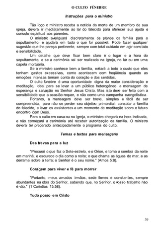 39
O CULTO FÚNEBRE
Instruções para o ministro
Tão logo o ministro receba a notícia da morte de um membro de sua
igreja, deverá ir imediatamente ao lar do falecido para oferecer sua ajuda e
consolo espiritual aos parentes.
O ministro averiguará discretamente os planos da família para o
sepultamento, e ajudará em tudo o que for possível. Pode fazer qualquer
sugestão que lhe pareça pertinente, sempre com total cuidado em agir com tato
e sensibilidade.
Um detalhe que deve ficar bem claro é o lugar e a hora do
sepultamento, e se a cerimônia vai ser realizada na igreja, no lar ou em uma
capela mortuária.
Se o ministro conhece bem a família, evitará a todo o custo que eles
tenham gastos excessivos, como acontecem com freqüência quando as
emoções intensas tomam conta do coração e dos sentidos.
O culto fúnebre é uma oportunidade digna da maior consideração e
meditação, ideal para se levar a um público heterogêneo a mensagem de
esperança e salvação no Senhor Jesus Cristo. Mas isto deve ser feito com a
sensibilidade que a ocasião requer, e não como uma campanha evangelística.
Portanto, a mensagem deve ser breve, simples e fácil de ser
compreendida, para não se perder seu objetivo primordial: consolar a família
do falecido, e levar os assistentes a um momento de meditação sobre o futuro
encontro com Deus.
Para o culto em casa ou na igreja, o ministro chegará na hora indicada,
e não começará a cerimônia até receber autorização da família. O ministro
deverá ter preparado antecipadamente o programa do culto.
Temas e textos para mensagens
Das trevas para a luz
"Procurai o que faz o Sete-estrelo, e o Orion, e torna a sombra da noite
em manhã, e escurece o dia como a noite; o que chama as águas do mar, e as
derrama sobre a terra; o Senhor é o seu nome." (Amos 5:8).
Coragem para viver e fé para morrer
"Portanto, meus amados irmãos, sede firmes e constantes, sempre
abundantes na obra do Senhor, sabendo que, no Senhor, o vosso trabalho não
é vão." (1 Coríntios 15:58).
Tudo posso em Cristo
 