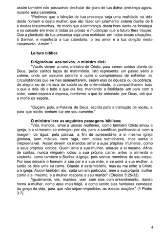 4
assim também nós possamos desfrutar do gozo de tua divina presença agora,
durante esta cerimônia.
"Pedimos que a bênção de tua presença seja uma realidade na vida
deste homem e desta mulher, que vão fazer um juramento solene diante de ti
e destas testemunhas, de modo que a lembrança desta hora santa os fortaleça
e os console em meio a todas as provas e mudanças que o futuro lhes trouxer.
Que a plenitude de tua presença seja uma realidade em todas essas situações,
ó Senhor, e manifesta a tua sabedoria, o teu amor e a tua direção neste
casamento. Amém."
Leitura bíblica
Dirigindo-se aos noivos, o ministro dirá:
"Vocês vieram a mim, ministro de Cristo, para serem unidos diante de
Deus, pelos santos laços do matrimônio. Isto representa um passo sério e
solene, onde um assume perante o outro o compromisso de enfrentar as
circunstâncias que se lhes apresentarem, sejam elas de riqueza ou de pobreza,
de alegria ou de tristeza, de saúde ou de enfermidade, e compartilharem tudo
o que a vida dá e tudo o que ela tira, mantendo a fidelidade um para com o
outro, como esposo e esposa, conforme o que foi ordenado por Deus, até que
a morte os separe.
"Ouçam, pois, a Palavra de Deus, escrita para a instrução de vocês, e
para que vocês tenham luz em seu caminho."
O ministro lera as seguintes passagens bíblicas:
"Vós, maridos, amai a vossas mulheres, como também Cristo amou a
igreja, e a si mesmo se entregou por ela, para a santificar, purificando-a com a
lavagem da água, pela palavra, a fim de apresentá-la a si mesmo igreja
gloriosa, sem mácula, nem ruga, nem coisa semelhante, mas santa e
irrepreensível. Assim devem os maridos amar a suas próprias mulheres, como
a seus próprios corpos. Quem ama a sua mulher, ama-se a si mesmo. Afinal
de contas, nunca ninguém odiou a sua própria carne, antes a alimenta e
sustenta, como também o Senhor à igreja; pois somos membros do seu corpo.
Por isso deixará o homem a seu pai e a sua mãe, e se unirá a sua mulher, e
serão os dois uma só carne. Grande é este mistério, mas eu me refiro a Cristo
e à igreja. Assim também vós, cada um em particular, ame a sua própria mulher
como a si mesmo, e a mulher respeite a seu marido" (Efésios 5:25-33).
"Igualmente, vós, maridos, vivei com elas com entendimento, dando
honra à mulher, como vaso mais frágil, e como sendo elas herdeiras convosco
da graça da vida, para que não sejam impedidas as vossas orações" (1 Pedro
3:7).
 