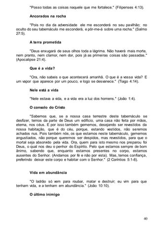 40
"Posso todas as coisas naquele que me fortalece." (Filipenses 4:13).
Ancorados na rocha
"Pois no dia da adversidade ele me esconderá no seu pavilhão; no
oculto do seu tabernáculo me esconderá, e pôr-me-á sobre uma rocha." (Salmo
27:5).
A terra prometida
"Deus enxugará de seus olhos toda a lágrima. Não haverá mais morte,
nem pranto, nem clamor, nem dor, pois já as primeiras coisas são passadas."
(Apocalipse 21:4).
Que é a vida?
"Ora, não sabeis o que acontecerá amanhã. O que é a vossa vida? E
um vapor que aparece por um pouco, e logo se desvanece." (Tiago 4:14).
Nele está a vida
"Nele estava a vida, e a vida era a luz dos homens." (João 1:4).
O consolo do Cristo
"Sabemos que, se a nossa casa terrestre deste tabernáculo se
desfizer, temos da parte de Deus um edifício, uma casa não feita por mãos,
eterna, nos céus. E por isso também gememos, desejando ser revestidos da
nossa habitação, que é do céu, porque, estando vestidos, não seremos
achados nus. Pois também nós, os que estamos neste tabernáculo, gememos
angustiados, não porque queremos ser despidos, mas revestidos, para que o
mortal seja absorvido pela vida. Ora, quem para isto mesmo nos preparou foi
Deus, o qual nos deu o penhor do Espírito. Pelo que estamos sempre de bom
ânimo, sabendo que, enquanto estamos presentes no corpo, estamos
ausentes do Senhor. (Andamos por fé e não por vista). Mas, temos confiança,
preferindo deixar este corpo e habitar com o Senhor." (2 Coríntios 5:1-8).
Vida em abundância
"O ladrão só vem para roubar, matar e destruir; eu vim para que
tenham vida, e a tenham em abundância." (João 10:10).
O último inimigo
 