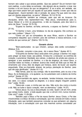 42
homem veio salvar o que estava perdido. Que vos parece? Se um homem tiver
cem ovelhas, e uma delas se extraviar, não deixará ele as noventa e nove nos
montes e irá em busca da que se desgarrou? E se a acha, em verdade vos
digo que maior prazer tem por aquela do que pelas noventa e nove que não se
desgarraram. Assim também não é vontade de vosso Pai que está nos céus
que um destes pequeninos se perca." (Mateus 18:1-6,10-14).
"Traziam-lhe também as crianças, para que ele as tocasse. Os
discípulos, vendo isto, repreendiam-nos. Mas Jesus, chamando-as para si,
disse: Deixai vir a mim os pequeninos, e não os impeçais, pois dos tais é o
reino de Deus." (Lucas 18:15-16).
"Espera no Senhor; sê forte; anima-te, e espera no Senhor." (Salmo
27:14).
"O Senhor é bom, uma fortaleza no dia da angústia. Ele conhece os
que nele confiam." (Naum 1:7).
"Como um pai se compadece de seus filhos, assim o Senhor se
compadece daqueles que o temem; pois ele conhece a nossa estrutura, e se
lembra de que somos pó." (Salmo 103:13-14).
Consolo divino
"Bem-aventurados os que choram, porque eles serão consolados."
(Mateus 5:4).
"Consolai, consolai o meu povo, diz o vosso Deus." (Isaías 40:1).
"O Espírito do Senhor Deus está sobre mim, porque o Senhor me ungiu
para pregar as boas novas aos pobres. Enviou-me a restaurar os contritos de
coração, a proclamar liberdade aos cativos, e abertura de prisão aos presos, a
apregoar o ano aceitável do Senhor, e o dia da vingança do nosso Deus, a
consolar todos os tristes, e ordenar acerca dos tristes de Sião que se lhes dê
ornamento por cinza, óleo de alegria por tristeza, veste de louvor por espírito
angustiado. Eles se chamarão árvores de justiça, plantação do Senhor, para
que ele seja glorificado." (Isaías 61:1-3).
"Não temas, pois eu sou contigo; não te assombres, pois eu sou o teu
Deus. Eu te fortalecerei, e te ajudarei; eu te sustentarei com a destra da minha
justiça." (Isaías 41:10).
"Assim também vós agora, na verdade, tendes tristezas, mas outra vez
vos verei, e o vosso coração se alegrará, e a vossa alegria ninguém poderá
tirar." (João 16:22).
"Deixo-vos a paz, a minha paz vos dou. Não vo-la dou como o mundo
a dá. Não se turbe o vosso coração, nem se atemorize." (João 14:27).
"Disse Jesus: Eu sou a ressurreição e a vida. Quem crê em mim, ainda
que esteja morto, viverá; e todo aquele que vive e crê em mim, nunca morrerá.
Crês isto?" (João 11:25-26).
"Bendito seja o Deus e Pai de nosso Senhor Jesus Cristo, o Pai das
misericórdias e o Deus de toda a consolação, que nos consola em toda a nossa
tribulação, para que também possamos consolar os que estiverem em alguma
tribulação, com a consolação com que nós mesmos somos consolados por
 