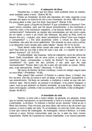 43
Deus." (2 Coríntios 1:3-4).
A soberania de Deus
"Aquietai-vos, e sabei que sou Deus; serei exaltado entre as nações,
serei exaltado sobre a terra." (Salmo 46:10).
"Todos os moradores da terra são reputados em nada; segundo a sua
vontade ele opera no exército do céu e nos moradores da terra. Não há quem
lhe possa deter a mão, nem lhe dizer: Que fazes?" (Daniel 4:35).
"Quem guiou o Espírito do Senhor? E que conselheiro o ensinou? Com
quem tomou conselho, para que lhe desse entendimento, e lhe mostrasse o
caminho certo, e lhe ensinasse sabedoria, e lhe fizesse notório o caminho do
conhecimento? Certamente as nações são consideradas por ele como a gota
de um balde, e como o pó miúdo das balanças; ele pesa as ilhas como se
fossem fino pó.(...) Aquém, pois, fareis semelhante a Deus? Com que imagem
o comparareis? (...) Ele está assentado sobre o círculo da terra, cujos
moradores são para ele como gafanhotos. Ele estende os céus como cortina,
e os desenrola como tendas para neles habitar." (Isaías 40:13-15,18,22).
"Qual dentre todas estas coisas não sabe que a mão do Senhor fez
isto? Que está na sua mão a alma de tudo o que vive, e o espírito de todo o
gênero humano?" (Jó 12:9-10).
"O profundidade das riquezas, tanto da sabedoria como da ciência de
Deus! Quão insondáveis são os seus juízos, e quão inescrutáveis os seus
caminhos! Quem compreendeu a mente do Senhor? Ou quem foi o seu
conselheiro? Ou quem lhe deu primeiro a ele, para que lhe seja
recompensado? Porque dele e por ele e para ele são todas as coisas. Glória,
pois, a ele eternamente. Amém." (Romanos 11:33-36).
"No temor do Senhor há firme confiança, e será um refúgio seguro para
os seus filhos." (Provérbios 14:26).
"Não sabes? Não ouviste? O Senhor é o eterno Deus, o Criador dos
fins da terra. Ele não se cansa e nem se fatiga, e não há quem esquadrinhe o
seu entendimento. Dá força ao cansado, e multiplica o poder ao que não tem
nenhum vigor. Até os jovens se cansam e se fatigam, e os jovens tropeçam e
caem, mas os que esperam no Senhor renovarão as suas forças. Subirão com
asas como águias; correrão e não se cansarão, caminharão e não se fatigarão."
(Isaías 40:28-31).
A brevidade da vida
"Senhor, tu tens sido o nosso refúgio de geração em geração. Antes
que os montes nascessem, ou que formasses a terra e o mundo, de eternidade
a eternidade, tu és Deus. Tu reduzes o homem ao pó, dizendo: Voltai ao pó, ó
filhos dos homens. Pois mil anos aos teus olhos são como o dia de ontem que
passou, e como a vigília da noite. Tu os arrebatas no sono da morte; são como
a erva que cresce de madrugada, de madrugada cresce e floresce, e à tarde
corta-se e seca. Somos consumidos pela tua ira, e pelo teu furor somos
angustiados. Diante de ti puseste as nossas iniqüidades, e os nossos pecados
 