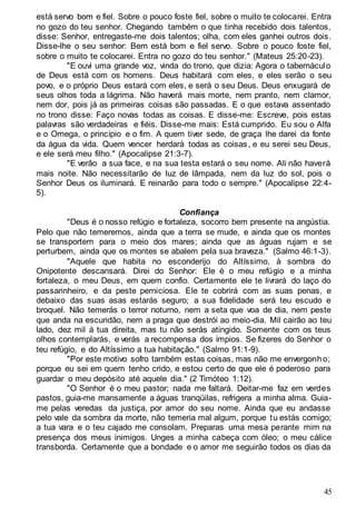 45
está servo bom e fiel. Sobre o pouco foste fiel, sobre o muito te colocarei. Entra
no gozo do teu senhor. Chegando também o que tinha recebido dois talentos,
disse: Senhor, entregaste-me dois talentos; olha, com eles ganhei outros dois.
Disse-lhe o seu senhor: Bem está bom e fiel servo. Sobre o pouco foste fiel,
sobre o muito te colocarei. Entra no gozo do teu senhor." (Mateus 25:20-23).
"E ouvi uma grande voz, vinda do trono, que dizia: Agora o tabernáculo
de Deus está com os homens. Deus habitará com eles, e eles serão o seu
povo, e o próprio Deus estará com eles, e será o seu Deus. Deus enxugará de
seus olhos toda a lágrima. Não haverá mais morte, nem pranto, nem clamor,
nem dor, pois já as primeiras coisas são passadas. E o que estava assentado
no trono disse: Faço novas todas as coisas. E disse-me: Escreve, pois estas
palavras são verdadeiras e fiéis. Disse-me mais: Está cumprido. Eu sou o Alfa
e o Omega, o princípio e o fim. A quem tiver sede, de graça lhe darei da fonte
da água da vida. Quem vencer herdará todas as coisas, e eu serei seu Deus,
e ele será meu filho." (Apocalipse 21:3-7).
"E verão a sua face, e na sua testa estará o seu nome. Ali não haverá
mais noite. Não necessitarão de luz de lâmpada, nem da luz do sol, pois o
Senhor Deus os iluminará. E reinarão para todo o sempre." (Apocalipse 22:4-
5).
Confiança
"Deus é o nosso refúgio e fortaleza, socorro bem presente na angústia.
Pelo que não temeremos, ainda que a terra se mude, e ainda que os montes
se transportem para o meio dos mares; ainda que as águas rujam e se
perturbem, ainda que os montes se abalem pela sua braveza." (Salmo 46:1-3).
"Aquele que habita no esconderijo do Altíssimo, à sombra do
Onipotente descansará. Direi do Senhor: Ele é o meu refúgio e a minha
fortaleza, o meu Deus, em quem confio. Certamente ele te livrará do laço do
passarinheiro, e da peste perniciosa. Ele te cobrirá com as suas penas, e
debaixo das suas asas estarás seguro; a sua fidelidade será teu escudo e
broquel. Não temerás o terror noturno, nem a seta que voa de dia, nem peste
que anda na escuridão, nem a praga que destrói ao meio-dia. Mil cairão ao teu
lado, dez mil à tua direita, mas tu não serás atingido. Somente com os teus
olhos contemplarás, e verás a recompensa dos ímpios. Se fizeres do Senhor o
teu refúgio, e do Altíssimo a tua habitação." (Salmo 91:1-9).
"Por este motivo sofro também estas coisas, mas não me envergonho;
porque eu sei em quem tenho crido, e estou certo de que ele é poderoso para
guardar o meu depósito até aquele dia." (2 Timóteo 1:12).
"O Senhor é o meu pastor; nada me faltará. Deitar-me faz em verdes
pastos, guia-me mansamente a águas tranqüilas, refrigera a minha alma. Guia-
me pelas veredas da justiça, por amor do seu nome. Ainda que eu andasse
pelo vale da sombra da morte, não temeria mal algum, porque tu estás comigo;
a tua vara e o teu cajado me consolam. Preparas uma mesa perante mim na
presença dos meus inimigos. Unges a minha cabeça com óleo; o meu cálice
transborda. Certamente que a bondade e o amor me seguirão todos os dias da
 