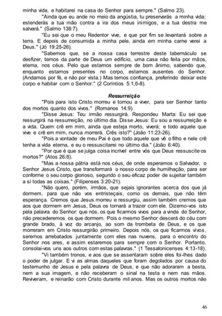 46
minha vida, e habitarei na casa do Senhor para sempre." (Salmo 23).
"Ainda que eu ande no meio da angústia, tu preservarás a minha vida;
estenderás a tua mão contra a ira dos meus inimigos, e a tua destra me
salvará." (Salmo 138:7).
"Eu sei que o meu Redentor vive, e que por fim se levantará sobre a
terra. E depois de consumida a minha pele, ainda em minha carne verei a
Deus." (Jó 19:25-26).
"Sabemos que, se a nossa casa terrestre deste tabernáculo se
desfizer, temos da parte de Deus um edifício, uma casa não feita por mãos,
eterna, nos céus. Pelo que estamos sempre de bom ânimo, sabendo que,
enquanto estamos presentes no corpo, estamos ausentes do Senhor.
(Andamos por fé, e não por vista.) Mas temos confiança, preferindo deixar este
corpo e habitar com o Senhor." (2 Coríntios 5:1,6-8).
Ressurreição
"Pois para isto Cristo morreu e tornou a viver, para ser Senhor tanto
dos mortos quanto dos vivos." (Romanos 14:9).
"Disse Jesus: Teu irmão ressurgirá. Respondeu Marta: Eu sei que
ressurgirá na ressurreição, no último dia. Disse Jesus: Eu sou a ressurreição e
a vida. Quem crê em mim, ainda que esteja morto, viverá; e todo aquele que
vive e crê em mim, nunca morrerá. Crês isto?" (João 11:23-26).
"Pois a vontade de meu Pai é que todo aquele que vê o filho e nele crê
tenha a vida eterna, e eu o ressuscitarei no último dia." (João 6:40).
"Por que é que se julga coisa incrível entre vós que Deus ressuscite os
mortos?" (Atos 26:8).
"Mas a nossa pátria está nos céus, de onde esperamos o Salvador, o
Senhor Jesus Cristo, que transformará o nosso corpo de humilhação, para ser
conforme o seu corpo glorioso, segundo o seu eficaz poder de sujeitar também
a si todas as coisas." (Filipenses 3:20-21).
"Não quero, porém, irmãos, que sejais ignorantes acerca dos que já
dormem, para que não vos entristeçais, como os demais, que não têm
esperança. Cremos que Jesus morreu e ressurgiu, assim também cremos que
aos que dormem em Jesus, Deus os tornará a trazer com ele. Dizemo-vos isto
pela palavra do Senhor: que nós, os que ficarmos vivos para a vinda do Senhor,
não precederemos os que dormem. Pois o mesmo Senhor descerá do céu com
grande brado, à voz do arcanjo, ao som da trombeta de Deus, e os que
morreram em Cristo ressurgirão primeiro. Depois nós, os que ficarmos vivos,
seremos arrebatados juntamente com eles nas nuvens, para o encontro do
Senhor nos ares, e assim estaremos para sempre com o Senhor. Portanto,
consolai-vos uns aos outros com estas palavras." (1 Tessalonicenses 4:13-18).
"Vi também tronos, e aos que se assentaram sobre eles foi-lhes dado
o poder de julgar. E vi as almas daqueles que foram degolados por causa do
testemunho de Jesus e pela palavra de Deus, e que não adoraram a besta,
nem a sua imagem, e não receberam o sinal na testa e nem nas mãos.
Reviveram, e reinarão com Cristo durante mil anos. Mas os outros mortos não
 