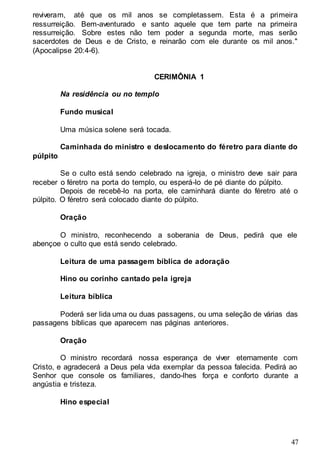 47
reviveram, até que os mil anos se completassem. Esta é a primeira
ressurreição. Bem-aventurado e santo aquele que tem parte na primeira
ressurreição. Sobre estes não tem poder a segunda morte, mas serão
sacerdotes de Deus e de Cristo, e reinarão com ele durante os mil anos."
(Apocalipse 20:4-6).
CERIMÔNIA 1
Na residência ou no templo
Fundo musical
Uma música solene será tocada.
Caminhada do ministro e deslocamento do féretro para diante do
púlpito
Se o culto está sendo celebrado na igreja, o ministro deve sair para
receber o féretro na porta do templo, ou esperá-lo de pé diante do púlpito.
Depois de recebê-lo na porta, ele caminhará diante do féretro até o
púlpito. O féretro será colocado diante do púlpito.
Oração
O ministro, reconhecendo a soberania de Deus, pedirá que ele
abençoe o culto que está sendo celebrado.
Leitura de uma passagem bíblica de adoração
Hino ou corinho cantado pela igreja
Leitura bíblica
Poderá ser lida uma ou duas passagens, ou uma seleção de várias das
passagens bíblicas que aparecem nas páginas anteriores.
Oração
O ministro recordará nossa esperança de viver eternamente com
Cristo, e agradecerá a Deus pela vida exemplar da pessoa falecida. Pedirá ao
Senhor que console os familiares, dando-lhes força e conforto durante a
angústia e tristeza.
Hino especial
 