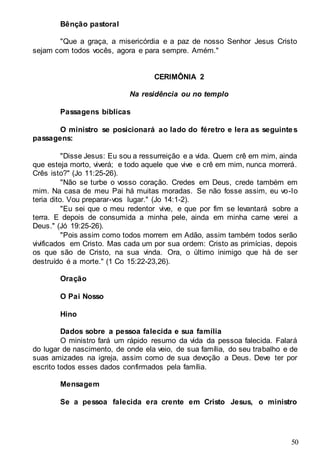 50
Bênção pastoral
"Que a graça, a misericórdia e a paz de nosso Senhor Jesus Cristo
sejam com todos vocês, agora e para sempre. Amém."
CERIMÔNIA 2
Na residência ou no templo
Passagens bíblicas
O ministro se posicionará ao lado do féretro e lera as seguintes
passagens:
"Disse Jesus: Eu sou a ressurreição e a vida. Quem crê em mim, ainda
que esteja morto, viverá; e todo aquele que vive e crê em mim, nunca morrerá.
Crês isto?" (Jo 11:25-26).
"Não se turbe o vosso coração. Credes em Deus, crede também em
mim. Na casa de meu Pai há muitas moradas. Se não fosse assim, eu vo-lo
teria dito. Vou preparar-vos lugar." (Jo 14:1-2).
"Eu sei que o meu redentor vive, e que por fim se levantará sobre a
terra. E depois de consumida a minha pele, ainda em minha carne verei a
Deus." (Jó 19:25-26).
"Pois assim como todos morrem em Adão, assim também todos serão
vivificados em Cristo. Mas cada um por sua ordem: Cristo as primícias, depois
os que são de Cristo, na sua vinda. Ora, o último inimigo que há de ser
destruído é a morte." (1 Co 15:22-23,26).
Oração
O Pai Nosso
Hino
Dados sobre a pessoa falecida e sua família
O ministro fará um rápido resumo da vida da pessoa falecida. Falará
do lugar de nascimento, de onde ela veio, de sua família, do seu trabalho e de
suas amizades na igreja, assim como de sua devoção a Deus. Deve ter por
escrito todos esses dados confirmados pela família.
Mensagem
Se a pessoa falecida era crente em Cristo Jesus, o ministro
 