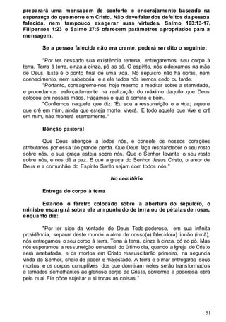 51
preparará uma mensagem de conforto e encorajamento baseado na
esperança do que morre em Cristo. Não deve falar dos defeitos da pessoa
falecida, nem tampouco exagerar suas virtudes. Salmo 103:13-17,
Filipenses 1:23 e Salmo 27:5 oferecem parâmetros apropriados para a
mensagem.
Se a pessoa falecida não era crente, poderá ser dito o seguinte:
"Por ter cessado sua existência terrena, entregaremos seu corpo à
terra. Terra à terra, cinza à cinza, pó ao pó. O espírito, nós o deixamos na mão
de Deus. Este é o ponto final de uma vida. No sepulcro não há obras, nem
conhecimento, nem sabedoria, e a ele todos nós iremos cedo ou tarde.
"Portanto, consagremo-nos hoje mesmo a meditar sobre a eternidade,
e procedamos esforçadamente na realização do máximo daquilo que Deus
colocou em nossas mãos. Façamos o que é correto e bom.
"Confiemos naquele que diz: 'Eu sou a ressurreição e a vida; aquele
que crê em mim, ainda que esteja morto, viverá. E todo aquele que vive e crê
em mim, não morrerá eternamente.'"
Bênção pastoral
Que Deus abençoe a todos nós, e console os nossos corações
atribulados por essa tão grande perda. Que Deus faça resplandecer o seu rosto
sobre nós, e sua graça esteja sobre nós. Que o Senhor levante o seu rosto
sobre nós, e nos dê a paz. E que a graça do Senhor Jesus Cristo, o amor de
Deus e a comunhão do Espírito Santo sejam com todos nós."
No cemitério
Entrega do corpo à terra
Estando o féretro colocado sobre a abertura do sepulcro, o
ministro espargirá sobre ele um punhado de terra ou de pétalas de rosas,
enquanto diz:
"Por ter sido da vontade do Deus Todo-poderoso, em sua infinita
providência, separar deste mundo a alma de nosso(a) falecido(a) irmão (irmã),
nós entregamos o seu corpo à terra. Terra à terra, cinza à cinza, pó ao pó. Mas
nós esperamos a ressurreição universal do último dia, quando a Igreja de Cristo
será arrebatada, e os mortos em Cristo ressuscitarão primeiro, na segunda
vinda do Senhor, cheio de poder e majestade. A terra e o mar entregarão seus
mortos, e os corpos corruptíveis dos que dormiram neles serão transformados
e tornados semelhantes ao glorioso corpo de Cristo, conforme a poderosa obra
pela qual Ele pôde sujeitar a si todas as coisas."
 