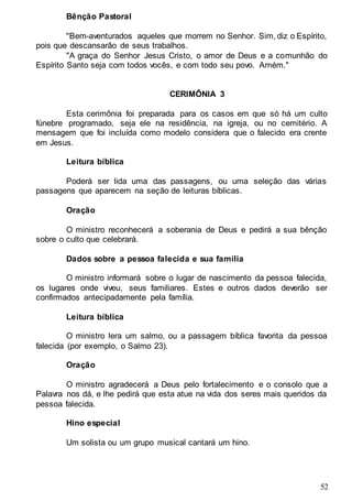 52
Bênção Pastoral
"Bem-aventurados aqueles que morrem no Senhor. Sim, diz o Espírito,
pois que descansarão de seus trabalhos.
"A graça do Senhor Jesus Cristo, o amor de Deus e a comunhão do
Espírito Santo seja com todos vocês, e com todo seu povo. Amém."
CERIMÔNIA 3
Esta cerimônia foi preparada para os casos em que só há um culto
fúnebre programado, seja ele na residência, na igreja, ou no cemitério. A
mensagem que foi incluída como modelo considera que o falecido era crente
em Jesus.
Leitura bíblica
Poderá ser lida uma das passagens, ou uma seleção das várias
passagens que aparecem na seção de leituras bíblicas.
Oração
O ministro reconhecerá a soberania de Deus e pedirá a sua bênção
sobre o culto que celebrará.
Dados sobre a pessoa falecida e sua família
O ministro informará sobre o lugar de nascimento da pessoa falecida,
os lugares onde viveu, seus familiares. Estes e outros dados deverão ser
confirmados antecipadamente pela família.
Leitura bíblica
O ministro lera um salmo, ou a passagem bíblica favorita da pessoa
falecida (por exemplo, o Salmo 23).
Oração
O ministro agradecerá a Deus pelo fortalecimento e o consolo que a
Palavra nos dá, e lhe pedirá que esta atue na vida dos seres mais queridos da
pessoa falecida.
Hino especial
Um solista ou um grupo musical cantará um hino.
 