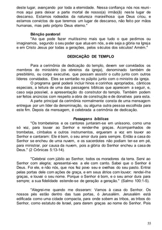 55
deste lugar, avançando por toda a eternidade. Nessa confiança nós nos reuni -
mos aqui para deixar a parte mortal de nosso(a) irmão(ã) neste lugar de
descanso. Estamos rodeados da natureza maravilhosa que Deus criou, e
estamos convictos de que teremos um lugar de descanso, não feito por mãos
humanas, mas pelo próprio Deus eterno."
Bênção pastoral
"Ao que pode fazer muitíssimo mais que tudo o que pedimos ou
imaginamos, segundo o seu poder que atua em nós, a ele seja a glória na Igreja
e em Cristo Jesus por todas a gerações, pelos séculos dos séculos! Amém."
DEDICAÇÃO DE TEMPLO
Para a cerimônia de dedicação do templo, devem ser convidados os
membros do ministério (os obreiros da igreja), denominado também de
presbitério, ou corpo executivo, que possam assistir o culto junto com outros
líderes convidados. Eles se sentarão no púlpito junto com o ministro da igreja.
O programa geral poderá incluir hinos e corinhos apropriados, cânticos
especiais, a leitura de uma das passagens bíblicas que aparecem a seguir, e,
caso seja possível, a apresentação do construtor do templo. Também podem
ser feitos anúncios com respeito a obra de construção e de donativos para esta.
A parte principal da cerimônia normalmente consta de uma mensagem
entregue por um líder da denominação, ou alguma outra pessoa escolhida para
este fim. Depois da mensagem, é celebrada a cerimônia de dedicação.
Passagens bíblicas
"Os trombeteiros e os cantores juntaram-se em uníssono, como uma
só voz, para louvar ao Senhor e render-lhe graças. Acompanhados de
trombetas, címbalos e outros instrumentos, ergueram a voz em louvor ao
Senhor e cantaram: Ele é bom, o seu amor dura para sempre. Então a casa do
Senhor se encheu de uma nuvem, e os sacerdotes não podiam ter-se em pé,
para ministrar, por causa da nuvem, pois a glória do Senhor encheu a casa de
Deus." (2 Crônicas 5:13-14).
"Celebrai com júbilo ao Senhor, todos os moradores da terra. Servi ao
Senhor com alegria; apresentai-vos a ele com canto. Sabei que o Senhor é
Deus. Foi ele, e não nós, que nos fez povo seu e ovelhas do seu pasto. Entrai
pelas portas dele com ações de graça, e em seus átrios com louvor; rendei-lhe
graças, e louvai o seu nome. Porque o Senhor é bom, e o seu amor dura para
sempre; a sua fidelidade estende-se de geração a geração." (Salmo 100:1-5).
"Alegrei-me quando me disseram: Vamos à casa do Senhor. Os
nossos pés estão dentro das tuas portas, ó Jerusalém. Jerusalém está
edificada como uma cidade compacta, para onde sobem as tribos, as tribos do
Senhor, como estatuto de Israel, para darem graças ao nome do Senhor. Pois
 