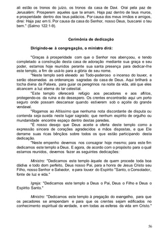 56
ali estão os tronos do juízo, os tronos da casa de Davi. Orai pela paz de
Jerusalém: Prosperem aqueles que te amam. Haja paz dentro de teus muros,
e prosperidade dentro dos teus palácios. Por causa dos meus irmãos e amigos,
direi: Haja paz em ti. Por causa da casa do Senhor, nosso Deus, buscarei o teu
bem." (Salmo 122:1-9).
Cerimônia de dedicação
Dirigindo-se à congregação, o ministro dirá:
"Graças à prosperidade com que o Senhor nos abençoou, e tendo
completado a construção desta casa de adoração mediante sua graça e seu
poder, estamos hoje reunidos perante sua santa presença para dedicar-lhe
este templo, a fim de usá-lo para a glória de seu nome.
"Neste templo será elevado ao Todo-poderoso o incenso do louvor, e
serão observadas as ordenanças sagradas da casa de Deus. Aqui brilhará a
tocha divina da Palavra, para guiar os peregrinos na noite da vida, até que eles
alcancem a luz eterna do lar celestial.
"Este templo oferecerá refúgio aos pecadores e aos aflitos,
protegendo-os da ruína e do desespero. Os crentes encontrarão aqui um porto
seguro onde possam descansar quando estiverem sob o açoite do grande
vendaval.
"Rogamos ao Altíssimo que nenhuma nota discordante de disputa ou
contenda seja ouvida neste lugar sagrado; que nenhum espírito de orgulho ou
mundanidade encontre espaço dentro destas paredes.
"É nosso desejo que Deus aceite a oferta deste templo como a
expressão sincera de corações agradecidos e mãos dispostas, e que Ele
derrame suas ricas bênçãos sobre todos os que estão participando desta
dedicação.
"Neste empenho devemos nos consagrar hoje mesmo; para este fim
dedicamos este templo a Deus. E agora, de acordo com o propósito para o qual
estamos reunidos, devemos fazer as seguintes dedicações:
Ministro: "Dedicamos este templo àquele de quem procede toda boa
dádiva e todo dom perfeito, Deus nosso Pai, para a honra de Jesus Cristo seu
Filho, nosso Senhor e Salvador, e para louvor do Espírito "Santo, o Consolador,
fonte de luz e vida."
Igreja: "Dedicamos este templo a Deus o Pai, Deus o Filho e Deus o
Espírito Santo."
Ministro: "Dedicamos este templo à pregação do evangelho, para que
os pecadores se arrependam e para que os crentes sejam edificados no
conhecimento espiritual da verdade, e em todas as esferas da vida em Cristo."
 