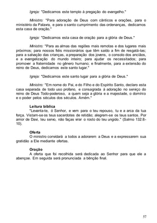 57
Igreja: "Dedicamos este templo à pregação do evangelho."
Ministro: "Para adoração de Deus com cânticos e orações, para o
ministério da Palavra, e para o santo cumprimento das ordenanças, dedicamos
esta casa de oração."
Igreja: "Dedicamos esta casa de oração para a glória de Deus."
Ministro: "Para as almas das regiões mais remotas e dos lugares mais
próximos; para nossos fiéis missionários que têm saído a fim de resgatá-las;
para a salvação das crianças, a preparação dos jovens, o consolo dos anciãos,
e a evangelização do mundo inteiro; para ajudar os necessitados; para
promover a fraternidade no gênero humano; e finalmente, para a extensão do
reino de Deus, dedicamos este santo lugar."
Igreja: "Dedicamos este santo lugar para a glória de Deus."
Ministro: "Em nome do Pai, e do Filho e do Espírito Santo, declaro esta
casa separada de todo uso profano, e consagrada à adoração no serviço do
reino de Deus Todo-poderoso, a quem seja a glória e a majestade, o domínio
e o poder pelos séculos dos séculos. Amém."
Leitura bíblica
"Levanta-te, ó Senhor, e vem para o teu repouso, tu e a arca da tua
força. Vistam-se os teus sacerdotes de retidão; alegrem-se os teus santos. Por
amor de Davi, teu servo, não faças virar o rosto do teu ungido." (Salmo 132:8-
10).
Oferta
O ministro convidará a todos a adorarem a Deus e a expressarem sua
gratidão a Ele mediante ofertas.
Oração
A oferta que foi recolhida será dedicada ao Senhor para que ele a
abençoe. Em seguida será pronunciada a bênção final.
 