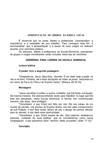 58
APRESENTAÇÃO DE LÍDERES DA IGREJA LOCAL
É essencial que os novos líderes e professores compreendam a
importância e a seriedade de seu trabalho. Para conseguir este fim, é
recomendável que a apresentação e a posse de seus cargos se realizem
durante uma cerimônia pública.
Os diáconos, líderes e professores de Escola Dominical, presidentes
de grupos e cargos semelhantes estão incluídos neste tipo de cerimônia.
CERIMÔNIA PARA LÍDERES DA ESCOLA DOMINICAL
Leitura bíblica
O pastor lera a seguinte passagem:
"Chegando-se Jesus, falou-lhes, dizendo: É-me dado todo o poder no
céu e na terra. Portanto, ide e fazei discípulos de todos os povos, batizando-os
em nome do Pai e do Filho e do Espírito Santo." (Mateus 28:18-19).
Mensagem
"Jesus escolheu e confiou a outros o trabalho que Ele havia começado.
Da mesma maneira, Ele está escolhendo vocês para trabalhar no lugar que Ele
lhes tem designado, nesta Escola Dominical. O Senhor tem comissionado
homens, não anjos. Que privilégio!
"Considerem o que Cristo tem feito por nós: Ele nos salvou de um
mundo de pecado, nos encheu do Espírito Santo, nos tem dado conhecimento
de sua Palavra, e tem feito brotar dentro de nós o desejo de sermos bênção
para os demais, e nos dado essa oportunidade.
"Considerem o que Cristo espera de nós: Que sejamos verdadeiros
pastores, cuidando de suas ovelhas; que os consideremos como nossa
congregação; e que possamos dizer: 'nenhum deles se perdeu' (João 17:12)."
Comissão
 