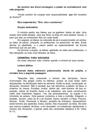 59
Ao concluir sua breve mensagem, o pastor os comissionará com
esta pergunta:
"Vocês aceitam de coração esta responsabilidade que têm recebido
do Senhor?"
Eles responderão: "Sim, nós a aceitamos."
Oração dedicatória
O ministro pedirá aos líderes que se ajoelhem diante do altar. Uma
oração será então elevada, para que Deus os dirija em seus deveres futuros, e
para que eles se mantenham fiéis em cada tarefa.
Em seguida, os líderes se colocarão de pé e seposicionarão em ambos
os lados do pastor, enquanto os professores se aproximam do altar. Estes
últimos se ajoelharão, e o pastor pedirá ao superintendente da Escola
Dominical que ore por eles.
Ao terminar a oração, os líderes apertarão as mãos dos professores, e
lhes desejarão as mais ricas bênçãos de Deus.
CERIMÔNIA PARA DIÁCONOS
Os novos diáconos virão à frente quando o ministro ler seus nomes.
Leitura bíblica
Quando todos estiverem posicionados diante do púlpito, o
ministro lera a seguinte passagem:
"Naqueles dias, crescendo o número dos discípulos, houve
murmuração dos gregos contra os hebreus, porque as suas viúvas eram
desprezadas na distribuição diária de alimento. Então os doze, convocando os
discípulos, disseram: Não é razoável que nós deixemos a palavra de Deus, e
sirvamos às mesas. Escolhei, irmãos, dentre vós, sete homens de boa re-
putação, cheios do Espírito Santo e de sabedoria, aos quais constituamos
sobre este importante negócio. ^as nós perseveraremos na oração e no
ministério da palavra. Este parecer contentou a toda a multidão. Elegeram a
Estêvão, homem cheio de fé e do Espírito Santo; também a Filipe, Prócoro,
Nicanor, Timão, Parmenas e Nicolau, prosélito de Antioquia. Apresentaram
estes homens aos apóstolos. Estes, orando, lhes impuseram as mãos. De sorte
que crescia a palavra de Deus, e em Jerusalém se multiplicava rapidamente o
número dos discípulos, e grande parte dos sacerdotes obedecia à fé." (Atos
6:1-7).
Comissão
 
