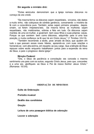 60
Em seguida o ministro dirá:
"Estes versículos demonstram que a Igreja nomeou diáconos no
começo da era cristã.
"Da mesma forma os diáconos sejam respeitáveis, sinceros, não dados
a muito vinho, não cobiçosos de sórdida ganância, conservando o mistério da
fé com a consciência pura. Também estes sejam primeiro provados, depois
sirvam, se forem irrepreensíveis. Da mesma forma as mulheres sejam
respeitáveis, não maldizentes, sóbrias e fiéis em tudo. Os diáconos sejam
maridos de uma só mulher, e governem bem seus filhos e suas próprias casas.
Porque os que servirem bem como diáconos, adquirirão para si uma boa
posição, e muita confiança na fé que há em Cristo Jesus." (1 Timóteo 3:8-13).
"Também recomendo a vocês, povo amado de Deus, que ajudem em
tudo o que possam esses novos líderes, apoiando-os com suas orações e
honrando-os com alta estima, em respeito ao seu cargo. Que a bênção de Deus
repouse sobre vocês enquanto trabalharem juntos para a expansão do reino
de Deus, e para o progresso desta igreja."
Bênção Pastoral
"Ora, o Deus de paciência e consolação vos conceda o mesmo
sentimento uns para com os outros, segundo Cristo Jesus, para que, concordes
e a uma voz, glorifiqueis ao Deus e Pai de nosso Senhor Jesus Cristo."
(Romanos 15:5-6).
ORDENAÇÃO DE MINISTROS
Culto de Ordenação
Prelúdio musical
Desfile dos candidatos
Oração
Leitura de uma passagem bíblica de adoração
Louvor e adoração
 