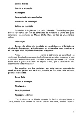 61
Leitura bíblica
Louvor e adoração
Mensagem
Apresentação dos candidatos
Cerimônia de ordenação
Leitura do mandato
O mandato é dirigido aos que serão ordenados. Consta de passagens
bíblicas que têm a ver com os candidatos ao ministério, a última das quais
geralmente é a comissão de Mateus 28:19. Deve ser lida de uma maneira
solene.
Ordenação
Depois da leitura do mandato, os candidatos à ordenação se
ajoelharão. Em seguida, serão impostas as mãos sobre cada um deles, e
se orará por eles, depois de lhes dizer o seguinte:
"Irmão__________________ (nome e sobrenome do candidato), os
ministros e demais obreiros presentes lhe impomos as mãos, separando-o para
o ministério ao qual Deus o tem chamado, e pedimos ao Senhor que coloque
sobre você a graça e os dons do Espírito Santo, que o capacitarão para
desempenhar este ministério."
Em seguida, um dos ministros (ou outro obreiro competente)
orará por essa pessoa em particular, e assim se fará com cada uma das
pessoas ordenadas.
Santa Ceia
Louvor e adoração
Finalização
Bênção pastoral
Passagens bíblicas
"Depois da morte de Moisés, o servo do Senhor, disse o Senhor a
Josué, filho de Num, servidor de Moisés: Moisés, meu servo, é morto. Levanta-
 