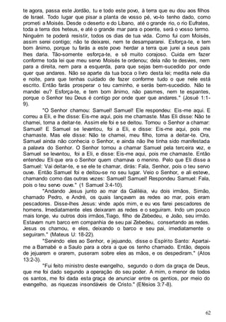 62
te agora, passa este Jordão, tu e todo este povo, à terra que eu dou aos filhos
de Israel. Todo lugar que pisar a planta de vosso pé, vo-lo tenho dado, como
prometi a Moisés. Desde o deserto e do Líbano, até o grande rio, o rio Eufrates,
toda a terra dos heteus, e até o grande mar para o poente, será o vosso termo.
Ninguém te poderá resistir, todos os dias de tua vida. Como fui com Moisés,
assim serei contigo; não te deixarei, nem te desampararei. Esforça-te, e tem
bom ânimo, porque tu farás a este povo herdar a terra que jurei a seus pais
lhes daria. Tão-somente esforça-te, e sê muito corajoso. Cuida em fazer
conforme toda lei que meu servo Moisés te ordenou; dela não te desvies, nem
para a direita, nem para a esquerda, para que sejas bem-sucedido por onde
quer que andares. Não se aparte da tua boca o livro desta lei; medita nele dia
e noite, para que tenhas cuidado de fazer conforme tudo o que nele está
escrito. Então farás prosperar o teu caminho, e serás bem-sucedido. Não te
mandei eu? Esforça-te, e tem bom ânimo, não pasmes, nem te espantes,
porque o Senhor teu Deus é contigo por onde quer que andares." (Josué 1:1-
9).
"O Senhor chamou: Samuel! Samuel! Ele respondeu: Eis-me aqui. E
correu a Eli, e lhe disse: Eis-me aqui, pois me chamaste. Mas Eli disse: Não te
chamei, torna a deitar-te. Assim ele foi e se deitou. Tornou o Senhor a chamar:
Samuel! E Samuel se levantou, foi a Eli, e disse: Eis-me aqui, pois me
chamaste. Mas ele disse: Não te chamei, meu filho, torna a deitar-te. Ora,
Samuel ainda não conhecia o Senhor, e ainda não lhe tinha sido manifestada
a palavra do Senhor. O Senhor tornou a chamar Samuel pela terceira vez, e
Samuel se levantou, foi a Eli, e disse: Eis-me aqui, pois me chamaste. Então
entendeu Eli que era o Senhor quem chamava o menino. Pelo que Eli disse a
Samuel: Vai deitar-te, e se ele te chamar, dirás: Fala, Senhor, pois o teu servo
ouve. Então Samuel foi e deitou-se no seu lugar. Veio o Senhor, e ali esteve,
chamando como das outras vezes: Samuel! Samuel! Respondeu Samuel: Fala,
pois o teu servo ouve." (1 Samuel 3:4-10).
"Andando Jesus junto ao mar da Galiléia, viu dois irmãos, Simão,
chamado Pedro, e André, os quais lançavam as redes ao mar, pois eram
pescadores. Disse-lhes Jesus: vinde após mim, e eu vos farei pescadores de
homens. Imediatamente eles deixaram as redes e o seguiram. Indo um pouco
mais longe, viu outros dois irmãos,Tiago, filho de Zebedeu, e João, seu irmão.
Estavam num barco em companhia de seu pai Zebedeu, consertando as redes.
Jesus os chamou, e eles, deixando o barco e seu pai, imediatamente o
seguiram." (Mateus U: 18-22).
"Servindo eles ao Senhor, e jejuando, disse o Espírito Santo: Apartai-
me a Barnabé e a Saulo para a obra a que os tenho chamado. Então, depois
de jejuarem e orarem, puseram sobre eles as mãos, e os despediram." (Atos
13:2-3).
"Fui feito ministro deste evangelho, segundo o dom da graça de Deus,
que me foi dado segundo a operação do seu poder. A mim, o menor de todos
os santos, me foi dada esta graça de anunciar entre os gentios, por meio do
evangelho, as riquezas insondáveis de Cristo." (Efésios 3:7-8).
 