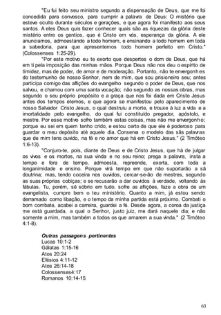 63
"Eu fui feito seu ministro segundo a dispensação de Deus, que me foi
concedida para convosco, para cumprir a palavra de Deus: O mistério que
esteve oculto durante séculos e gerações, e que agora foi manifesto aos seus
santos. A eles Deus quis fazer conhecer quais são as riquezas da glória deste
mistério entre os gentios, que é Cristo em vós, esperança da glória. A ele
anunciamos, admoestando a todo homem, e ensinando a todo homem em toda
a sabedoria, para que apresentemos todo homem perfeito em Cristo."
(Colossenses 1:25-29).
"Por este motivo eu te exorto que despertes o dom de Deus, que há
em ti pela imposição das minhas mãos. Porque Deus não nos deu o espírito de
timidez, mas de poder, de amor e de moderação. Portanto, não te envergonhes
do testemunho de nosso Senhor, nem de mim, que sou prisioneiro seu; antes
participa comigo das aflições do evangelho segundo o poder de Deus, que nos
salvou, e chamou com uma santa vocação; não segundo as nossas obras, mas
segundo o seu próprio propósito e a graça que nos foi dada em Cristo Jesus
antes dos tempos eternos, e que agora se manifestou pelo aparecimento de
nosso Salvador Cristo Jesus, o qual destruiu a morte, e trouxe à luz a vida e a
imortalidade pelo evangelho, do qual fui constituído pregador, apóstolo, e
mestre. Por esse motivo sofro também estas coisas, mas não me envergonho;
porque eu sei em quem tenho crido, e estou certo de que ele é poderoso para
guardar o meu depósito até aquele dia. Conserva o modelo das sãs palavras
que de mim tens ouvido, na fé e no amor que há em Cristo Jesus." (2 Timóteo
1:6-13).
"Conjuro-te, pois, diante de Deus e de Cristo Jesus, que há de julgar
os vivos e os mortos, na sua vinda e no seu reino; prega a palavra, insta a
tempo e fora de tempo, admoesta, repreende, exorta, com toda a
longanimidade e ensino. Porque virá tempo em que não suportarão a sã
doutrina; mas, tendo coceira nos ouvidos, cercar-se-ão de mestres, segundo
as suas próprias cobiças; e se recusarão a dar ouvidos à verdade, voltando às
fábulas. Tu, porém, sê sóbrio em tudo, sofre as aflições, faze a obra de um
evangelista, cumpre bem o teu ministério. Quanto a mim, já estou sendo
derramado como libação, e o tempo da minha partida está próximo. Combati o
bom combate, acabei a carreira, guardei a fé. Desde agora, a coroa da justiça
me está guardada, a qual o Senhor, justo juiz, me dará naquele dia; e não
somente a mim, mas também a todos os que amarem a sua vinda." (2 Timóteo
4:1-8).
Outras passagens pertinentes
Lucas 10:1-2
Gálatas 1:15-16
Atos 20:24
Efésios 4:11-12
Atos 26:14-18
Colossenses4:17
Romanos 10:14-15
 