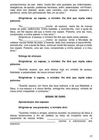 65
acontecimentos do viver diário. Vocês têm sido açoitados por enfermidades,
divergências de opinião, problemas familiares; enfim, adversidades mil! Porém,
nada disto tem dobrado vocês; pelo contrário, com virtuosa sabedoria e
paciência, vocês tem permanecido fiéis um ao outro."
Dirigindo-se ao esposo, o ministro lhe dirá que repita estas
palavras:
"Eu,__________________(nome do esposo), neste dia de nossas
bodas de prata, reafirmo-lhe minha lealdade, e prometo-lhe, com a ajuda de
Deus, ser fiel esposo até que a morte nos separe. Portanto, uma vez mais,
comprometo a minha palavra e meu amor."
Dirigindo-se à esposa, o ministro lhe dirá que repita estas palavras:
"Eu,__________________(nome da esposa), tendo a felicidade de
celebrar nossas bodas de prata, e havendo dado bom exemplo à nossa família,
prometo-lhe, com a ajuda de Deus, continuar sendo fiel esposa, até que a morte
nos separe. Portanto, uma vez mais, comprometo a minha palavra e o meu
amor."
Entrega de alianças
Dirigindo-se ao esposo, o ministro lhe dirá que repita estas
palavras:
"Querida esposa, que esta aliança seja um símbolo de pureza,
fidelidade e perpetuidade de nosso sincero amor."
Dirigindo-se à esposa, o ministro lhe dirá que repita estas
palavras:
"Querido esposo, em honra dos seus esforços e de sua fidelidade a
Deus, à sua esposa e à nossa família, entrego-lhe esta aliança, símbolo de
nosso amor inseparável e constante."
BODAS DE OURO
Apresentação dos esposos
Dirigindo-se aos presentes, o ministro dirá:
"Queridos irmãos e amigos, estamos reunidos na presença de Deus e
destas testemunhas a fim de celebrar os votos de cinqüenta anos de
casamento de nossos irmãos ________________________________ e
___________________________________ (nomes e sobrenomes dos
esposos).
 