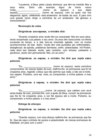 66
"Louvamos a Deus pelos casais vitoriosos que têm-se mantido fiéis a
seus votos. Disto são exemplo digno de honra nosso
irmão__________________ (nome do esposo) e sua digna
esposa__________________ (nome da esposa), com os quais nós nos
alegramos agora, celebrando este aniversário de bodas de ouro. E para mim
uma grande honra dirigir a cerimônia de um aniversário tão glorioso e
transcendental."
Renovação de votos
Dirigindo-se aos esposos, o ministro dirá:
"Durante cinqüenta anos vocês têm-se conservado fiéis em seus votos,
tendo empenhado sua palavra e seu amor. Os anos têm transcorrido na infinita
sucessão do tempo, e a vida tem-se mostrado agitada, com os muitos
acontecimentos do viver diário. Vocês têm sido açoitados por enfermidades,
divergências de opinião, problemas familiares; enfim, adversidades mil! Porém,
nada disto tem dobrado vocês; pelo contrário, com virtuosa sabedoria e
paciência, vocês tem permanecido fiéis um ao outro."
Dirigindo-se ao esposo, o ministro lhe dirá que repita estas
palavras:
"Eu, ______________________ (nome do esposo), nesta cerimônia
comemorativa de nossas bodas de ouro, reafirmo-lhe as promessas que fiz há
cinqüenta anos, rogando a Deus que não permita que nada, a não ser a morte,
nos separe. Portanto, uma vez mais, eu comprometo a minha palavra e meu
amor."
Dirigindo-se à esposa, o ministro lhe dirá que repita estas
palavras:
"Eu,__________________(nome da esposa), que celebro com você
estas bodas de ouro, prometo-lhe, com a ajuda de Deus, cumprir as promessas
que lhe fiz há cinqüenta anos, e ser fiel esposa até a morte. Portanto, eu
comprometo a minha palavra e o meu amor."
Entrega de alianças
Dirigindo-se ao esposo, o ministro lhe dirá que repita estas
palavras:
"Querida esposa, com esta aliança reafirmo-lhe as promessas que lhe
fiz. Que ela seja o símbolo de pureza e perpetuidade de nossas promessas de
fidelidade um para com o outro."
 