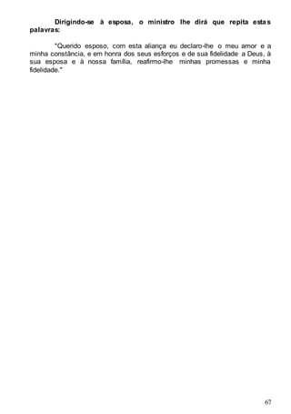 67
Dirigindo-se à esposa, o ministro lhe dirá que repita estas
palavras:
"Querido esposo, com esta aliança eu declaro-lhe o meu amor e a
minha constância, e em honra dos seus esforços e de sua fidelidade a Deus, à
sua esposa e à nossa família, reafirmo-lhe minhas promessas e minha
fidelidade."
 