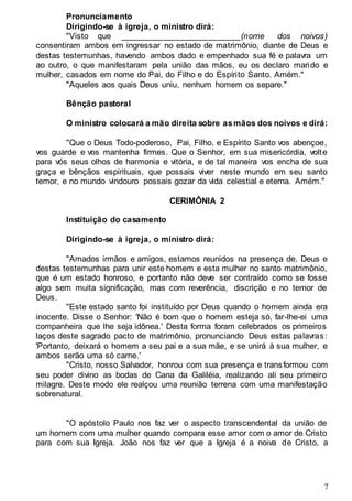7
Pronunciamento
Dirigindo-se à igreja, o ministro dirá:
"Visto que __________________________(nome dos noivos)
consentiram ambos em ingressar no estado de matrimônio, diante de Deus e
destas testemunhas, havendo ambos dado e empenhado sua fé e palavra um
ao outro, o que manifestaram pela união das mãos, eu os declaro marido e
mulher, casados em nome do Pai, do Filho e do Espírito Santo. Amém."
"Aqueles aos quais Deus uniu, nenhum homem os separe."
Bênção pastoral
O ministro colocará a mão direita sobre asmãos dos noivos e dirá:
"Que o Deus Todo-poderoso, Pai, Filho, e Espírito Santo vos abençoe,
vos guarde e vos mantenha firmes. Que o Senhor, em sua misericórdia, volte
para vós seus olhos de harmonia e vitória, e de tal maneira vos encha de sua
graça e bênçãos espirituais, que possais viver neste mundo em seu santo
temor, e no mundo vindouro possais gozar da vida celestial e eterna. Amém."
CERIMÔNIA 2
Instituição do casamento
Dirigindo-se à igreja, o ministro dirá:
"Amados irmãos e amigos, estamos reunidos na presença de. Deus e
destas testemunhas para unir este homem e esta mulher no santo matrimônio,
que é um estado honroso, e portanto não deve ser contraído como se fosse
algo sem muita significação, mas com reverência, discrição e no temor de
Deus.
"Este estado santo foi instituído por Deus quando o homem ainda era
inocente. Disse o Senhor: 'Não é bom que o homem esteja só, far-lhe-ei uma
companheira que lhe seja idônea.' Desta forma foram celebrados os primeiros
laços deste sagrado pacto de matrimônio, pronunciando Deus estas palavras:
'Portanto, deixará o homem a seu pai e a sua mãe, e se unirá à sua mulher, e
ambos serão uma só carne.'
"Cristo, nosso Salvador, honrou com sua presença e transformou com
seu poder divino as bodas de Cana da Galiléia, realizando ali seu primeiro
milagre. Deste modo ele realçou uma reunião terrena com uma manifestação
sobrenatural.
"O apóstolo Paulo nos faz ver o aspecto transcendental da união de
um homem com uma mulher quando compara esse amor com o amor de Cristo
para com sua Igreja. João nos faz ver que a Igreja é a noiva de Cristo, a
 