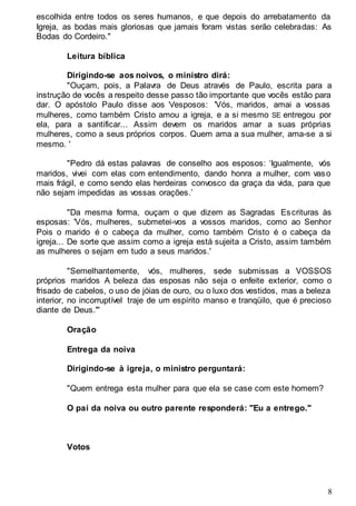 8
escolhida entre todos os seres humanos, e que depois do arrebatamento da
Igreja, as bodas mais gloriosas que jamais foram vistas serão celebradas: As
Bodas do Cordeiro."
Leitura bíblica
Dirigindo-se aos noivos, o ministro dirá:
"Ouçam, pois, a Palavra de Deus através de Paulo, escrita para a
instrução de vocês a respeito desse passo tão importante que vocês estão para
dar. O apóstolo Paulo disse aos 'v'esposos: 'Vós, maridos, amai a vossas
mulheres, como também Cristo amou a igreja, e a si mesmo SE entregou por
ela, para a santificar... Assim devem os maridos amar a suas próprias
mulheres, como a seus próprios corpos. Quem ama a sua mulher, ama-se a si
mesmo. '
"Pedro dá estas palavras de conselho aos esposos: ‘Igualmente, vós
maridos, vivei com elas com entendimento, dando honra a mulher, com vaso
mais frágil, e como sendo elas herdeiras convosco da graça da vida, para que
não sejam impedidas as vossas orações.’
"Da mesma forma, ouçam o que dizem as Sagradas Escrituras às
esposas: 'Vós, mulheres, submetei-vos a vossos maridos, como ao Senhor
Pois o marido é o cabeça da mulher, como também Cristo é o cabeça da
igreja... De sorte que assim como a igreja está sujeita a Cristo, assim também
as mulheres o sejam em tudo a seus maridos.'
"Semelhantemente, vós, mulheres, sede submissas a VOSSOS
próprios maridos A beleza das esposas não seja o enfeite exterior, como o
frisado de cabelos, o uso de jóias de ouro, ou o luxo dos vestidos, mas a beleza
interior, no incorruptível traje de um espírito manso e tranqüilo, que é precioso
diante de Deus.'"
Oração
Entrega da noiva
Dirigindo-se à igreja, o ministro perguntará:
"Quem entrega esta mulher para que ela se case com este homem?
O pai da noiva ou outro parente responderá: "Eu a entrego."
Votos
 