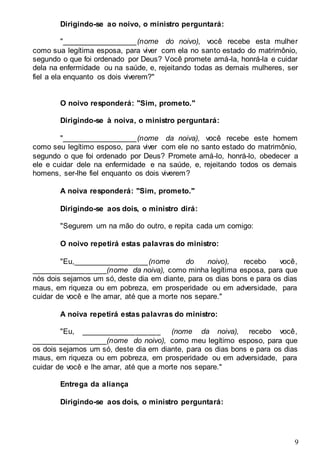 9
Dirigindo-se ao noivo, o ministro perguntará:
"__________________(nome do noivo), você recebe esta mulher
como sua legítima esposa, para viver com ela no santo estado do matrimônio,
segundo o que foi ordenado por Deus? Você promete amá-la, honrá-la e cuidar
dela na enfermidade ou na saúde, e, rejeitando todas as demais mulheres, ser
fiel a ela enquanto os dois viverem?"
O noivo responderá: "Sim, prometo."
Dirigindo-se à noiva, o ministro perguntará:
"__________________(nome da noiva), você recebe este homem
como seu legítimo esposo, para viver com ele no santo estado do matrimônio,
segundo o que foi ordenado por Deus? Promete amá-lo, honrá-lo, obedecer a
ele e cuidar dele na enfermidade e na saúde, e, rejeitando todos os demais
homens, ser-lhe fiel enquanto os dois viverem?
A noiva responderá: "Sim, prometo."
Dirigindo-se aos dois, o ministro dirá:
"Segurem um na mão do outro, e repita cada um comigo:
O noivo repetirá estas palavras do ministro:
"Eu,__________________(nome do noivo), recebo você,
__________________(nome da noiva), como minha legítima esposa, para que
nós dois sejamos um só, deste dia em diante, para os dias bons e para os dias
maus, em riqueza ou em pobreza, em prosperidade ou em adversidade, para
cuidar de você e lhe amar, até que a morte nos separe."
A noiva repetirá estas palavras do ministro:
"Eu, ___________________ (nome da noiva), recebo você,
__________________(nome do noivo), como meu legítimo esposo, para que
os dois sejamos um só, deste dia em diante, para os dias bons e para os dias
maus, em riqueza ou em pobreza, em prosperidade ou em adversidade, para
cuidar de você e lhe amar, até que a morte nos separe."
Entrega da aliança
Dirigindo-se aos dois, o ministro perguntará:
 