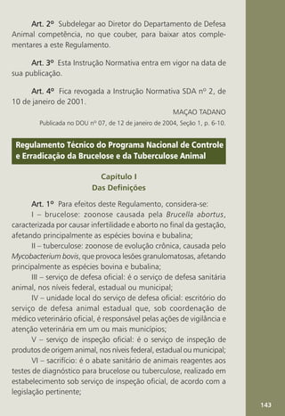143
Art. 2º
Art. 2º
Art. 2º
Art. 2º
Art. 2º Subdelegar ao Diretor do Departamento de Defesa
Animal competência, no que couber, para baixar atos comple-
mentares a este Regulamento.
Art. 3º
Art. 3º
Art. 3º
Art. 3º
Art. 3º Esta Instrução Normativa entra em vigor na data de
sua publicação.
Art. 4º
Art. 4º
Art. 4º
Art. 4º
Art. 4º Fica revogada a Instrução Normativa SDA nº 2, de
10 de janeiro de 2001.
MAÇAO TADANO
Publicada no DOU nº 07, de 12 de janeiro de 2004, Seção 1, p. 6-10.
Regulamento Técnico do Programa Nacional de Controle
e Erradicação da Brucelose e da Tuberculose Animal
Capítulo I
Das Definições
Art. 1º
Art. 1º
Art. 1º
Art. 1º
Art. 1º Para efeitos deste Regulamento, considera-se:
I – brucelose: zoonose causada pela Brucella abortus,
caracterizada por causar infertilidade e aborto no final da gestação,
afetando principalmente as espécies bovina e bubalina;
II – tuberculose: zoonose de evolução crônica, causada pelo
Mycobacterium bovis, que provoca lesões granulomatosas, afetando
principalmente as espécies bovina e bubalina;
III – serviço de defesa oficial: é o serviço de defesa sanitária
animal, nos níveis federal, estadual ou municipal;
IV – unidade local do serviço de defesa oficial: escritório do
serviço de defesa animal estadual que, sob coordenação de
médico veterinário oficial, é responsável pelas ações de vigilância e
atenção veterinária em um ou mais municípios;
V – serviço de inspeção oficial: é o serviço de inspeção de
produtos de origem animal, nos níveis federal, estadual ou municipal;
VI – sacrifício: é o abate sanitário de animais reagentes aos
testes de diagnóstico para brucelose ou tuberculose, realizado em
estabelecimento sob serviço de inspeção oficial, de acordo com a
legislação pertinente;
 