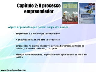 Alguns argumentos que podem surgir dos alunos
– Empreender é o mesmo que ser empresário
– A criatividade é a chave para se ter sucesso
– Empreender no Brasil é impossível devido à burocracia, restrição ao
crédito, concorrência desleal, corrupção
– Planejar não é importante. Importante é ser ágil e colocar as idéias em
prática
www.josedornelas.com
Capítulo 2: O processo
empreendedor
 