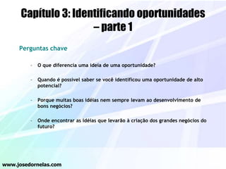 Capítulo 3: Identificando oportunidades
– parte 1
Perguntas chave
– O que diferencia uma ideia de uma oportunidade?
– Quando é possível saber se você identificou uma oportunidade de alto
potencial?
– Porque muitas boas idéias nem sempre levam ao desenvolvimento de
bons negócios?
– Onde encontrar as idéias que levarão à criação dos grandes negócios do
futuro?
www.josedornelas.com
 