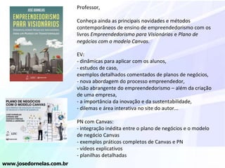 Professor,
Conheça ainda as principais novidades e métodos
contemporâneos de ensino de empreendedorismo com os
livros Empreendedorismo para Visionários e Plano de
negócios com o modelo Canvas.
EV:
- dinâmicas para aplicar com os alunos,
- estudos de caso,
exemplos detalhados comentados de planos de negócios,
- nova abordagem do processo empreendedor,
visão abrangente do empreendedorismo – além da criação
de uma empresa,
- a importância da inovação e da sustentabilidade,
- dilemas e área interativa no site do autor...
PN com Canvas:
- integração inédita entre o plano de negócios e o modelo
de negócio Canvas
- exemplos práticos completos de Canvas e PN
- vídeos explicativos
- planilhas detalhadas
www.josedornelas.com.br
 