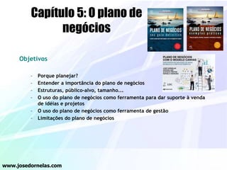 Objetivos
– Porque planejar?
– Entender a importância do plano de negócios
– Estruturas, público-alvo, tamanho...
– O uso do plano de negócios como ferramenta para dar suporte à venda
de idéias e projetos
– O uso do plano de negócios como ferramenta de gestão
– Limitações do plano de negócios
www.josedornelas.com
Capítulo 5: O plano de
negócios
 
