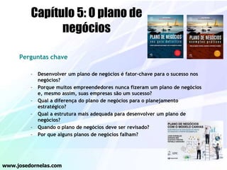 Perguntas chave
– Desenvolver um plano de negócios é fator-chave para o sucesso nos
negócios?
– Porque muitos empreendedores nunca fizeram um plano de negócios
e, mesmo assim, suas empresas são um sucesso?
– Qual a diferença do plano de negócios para o planejamento
estratégico?
– Qual a estrutura mais adequada para desenvolver um plano de
negócios?
– Quando o plano de negócios deve ser revisado?
– Por que alguns planos de negócios falham?
www.josedornelas.com
Capítulo 5: O plano de
negócios
 